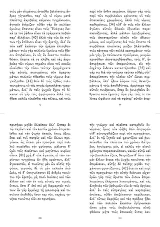 τοὺς μὲν οἰομένους ἐνταῦθα βελτίστους ἄν-
δρας γίγνεσθαι, παρ᾽ οἷς οἱ νόμοι μετὰ
πλείστης ἀκριβείας κείμενοι τυγχάνουσιν,
ἀγνοεῖν ἐνόμιζεν· οὐδὲν γὰρ ἂν κωλύειν
ὁμοίους ἅπαντας εἶναι τοὺς Ἕλληνας ἕνε-
κά γε τοῦ ῥᾴδιον εἶναι τὰ γράμματα λαβεῖν
παρ᾽ ἀλλήλων. [40] ἀλλὰ γὰρ οὐκ ἐκ τού-
των τὴν ἐπίδοσιν εἶναι τῆς ἀρετῆς, ἀλλ᾽ ἐκ
τῶν καθ᾽ ἑκάστην τὴν ἡμέραν ἐπιτηδευ-
μάτων· τοὺς γὰρ πολλοὺς ὁμοίους τοῖς ἤθε-
σιν ἀποβαίνειν, ἐν οἷς ἂν ἕκαστοι παιδευ-
θῶσιν. ἔπειτα τά γε πλήθη καὶ τὰς ἀκρι-
βείας τῶν νόμων σημεῖον εἶναι τοῦ κακῶς
οἰκεῖσθαι τὴν πόλιν ταύτην· ἐμφράγματα
γὰρ αὐτοὺς ποιουμένους τῶν ἁμαρτη-
μάτων πολλοὺς τίθεσθαι τοὺς νόμους ἀνα-
γκάζεσθαι. [41] δεῖν δὲ τοὺς ὀρθῶς πολι-
τευομένους οὐ τὰς στοὰς ἐμπιπλάναι γραμ-
μάτων, ἀλλ᾽ ἐν ταῖς ψυχαῖς ἔχειν τὸ δί-
καιον· οὐ γὰρ τοῖς ψηφίσμασιν ἀλλὰ τοῖς
ἤθεσι καλῶς οἰκεῖσθαι τὰς πόλεις, καὶ τοὺς
72
περὶ τῶν ἔνδον κειμένων. ἑώρων γὰρ τοὺς
περὶ τῶν συμβολαίων κρίνοντας οὐ ταῖς
ἐπιεικείαις χρωμένους, ἀλλὰ τοῖς νόμοις
πειθομένους, [34] οὐδ᾽ ἐν τοῖς τῶν ἄλλων
ἀγῶσιν αὑτοῖς ἀδικεῖν ἐξουσίαν παρα-
σκευάζοντας, ἀλλὰ μᾶλλον ὀργιζομένους
τοῖς ἀποστεροῦσιν αὐτῶν τῶν ἀδικου-
μένων, καὶ νομίζοντας διὰ τοὺς ἄπιστα τὰ
συμβόλαια ποιοῦντας μείζω βλάπτεσθαι
τοὺς πένητας τῶν πολλὰ κεκτημένων· τοὺς
μὲν γάρ, ἢν παύσωνται προϊέμενοι, μικρῶν
προσόδων ἀποστερηθήσεσθαι, τοὺς δ᾽, ἢν
ἀπορήσωσι τῶν ἐπαρκούντων, εἰς τὴν
ἐσχάτην ἔνδειαν καταστήσεσθαι. [35] καὶ
γάρ τοι διὰ τὴν γνώμην ταύτην οὐδεὶς οὔτ᾽
ἀπεκρύπτετο τὴν οὐσίαν οὔτ᾽ ὤκνει συμ-
βάλλειν, ἀλλ᾽ ἥδιον ἑώρων τοὺς δανειζο-
μένους ἢ τοὺς ἀποδιδόντας. ἀμφότερα γὰρ
αὐτοῖς συνέβαινεν, ἅπερ ἂν βουληθεῖεν ἄν-
θρωποι νοῦν ἔχοντες· ἅμα γὰρ τούς τε πο-
λίτας ὠφέλουν καὶ τὰ σφέτερ᾽ αὐτῶν ἐνερ-
69
προσήκει μηδὲν ἐλλείπειν ἀλλ᾽ ὥσπερ ἐν
τῷ παρόντι καὶ τὸν λοιπὸν χρόνον ἐπιμελε-
ῖσθαι καὶ τὴν ψυχὴν ἀσκεῖν, ὅπως ἄξιος
ἔσει καὶ τοῦ πατρὸς καὶ τῶν ἄλλων προ-
γόνων. ὡς ἅπασι μὲν προσήκει περὶ πολ-
λοῦ ποιεῖσθαι τὴν φρόνησιν, μάλιστα δ᾽
ὑμῖν τοῖς πλείστων καὶ μεγίστων κυρίοις
οὖσιν. [81] χρὴ δ᾽ οὐκ ἀγαπᾶν, εἰ τῶν πα-
ρόντων τυγχάνεις ὢν ἤδη κρείττων, ἀλλ᾽
ἀγανακτεῖν, εἰ τοιοῦτος μὲν ὢν αὐτὸς τὴν
φύσιν, γεγονὼς δὲ τὸ μὲν παλαιὸν ἀπὸ
Διός, τὸ δ᾽ ὑπογυιότατον ἐξ ἀνδρὸς τοιού-
του τὴν ἀρετήν, μὴ πολὺ διοίσεις καὶ τῶν
ἄλλων καὶ τῶν ἐν ταῖς αὐταῖς σοι τιμαῖς
ὄντων. ἔστι δ᾽ ἐπὶ σοὶ μὴ διαμαρτεῖν τού-
των· ἂν γὰρ ἐμμένῃς τῇ φιλοσοφίᾳ καὶ το-
σοῦτον ἐπιδιδῷς ὅσον περ νῦν, ταχέως γε-
νήσει τοιοῦτος οἷόν σε προσήκει.
200
τὴν γνώμην καὶ πλεῖστα κατορθοῦν δυ-
νάμενος ὅμως οὐκ ᾠήθη δεῖν ὀλιγωρεῖν
οὐδ᾽ αὐτοσχεδιάζειν περὶ τῶν πραγμάτων,
ἀλλ᾽ ἐν τῷ ζητεῖν καὶ φροντίζειν καὶ βου-
λεύεσθαι τὸν πλεῖστον τοῦ χρόνου διέτρι-
βεν, ἡγούμενος μέν, εἰ καλῶς τὴν αὑτοῦ
φρόνησιν παρασκευάσειεν, καλῶς αὑτῷ καὶ
τὴν βασιλείαν ἕξειν, θαυμάζων δ᾽ ὅσοι τῶν
μὲν ἄλλων ἕνεκα τῆς ψυχῆς ποιοῦνται τὴν
ἐπιμέλειαν, αὐτῆς δὲ ταύτης μηδὲν τυγ-
χάνουσι φροντίζοντες. [42] ἔπειτα καὶ περὶ
τῶν πραγμάτων τὴν αὐτὴν διάνοιαν εἶχεν·
ὁρῶν γὰρ τοὺς ἄριστα τῶν ὄντων ἐπιμε-
λουμένους ἐλάχιστα λυπουμένους, καὶ τὰς
ἀληθινὰς τῶν ῥᾳθυμιῶν οὐκ ἐν ταῖς ἀργίαις
ἀλλ᾽ ἐν ταῖς εὐπραγίαις καὶ καρτερίαις
ἐνούσας, οὐδὲν ἀνεξέταστον παρέλειπεν,
ἀλλ᾽ οὕτως ἀκριβῶς καὶ τὰς πράξεις ᾔδει
καὶ τῶν πολιτῶν ἕκαστον ἐγίγνωσκεν
ὥστε μήτε τοὺς ἐπιβουλεύοντας αὐτῷ
φθάνειν μήτε τοὺς ἐπιεικεῖς ὄντας λαν-
181
 