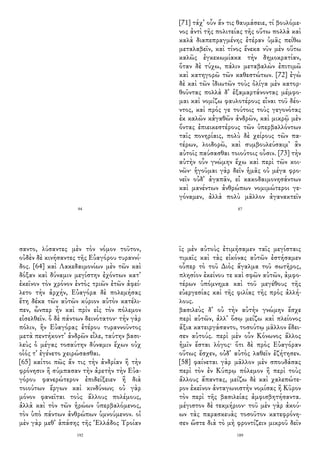 94
[71] τάχ᾽ οὖν ἄν τις θαυμάσειε, τί βουλόμε-
νος ἀντὶ τῆς πολιτείας τῆς οὕτω πολλὰ καὶ
καλὰ διαπεπραγμένης ἑτέραν ὑμᾶς πείθω
μεταλαβεῖν, καὶ τίνος ἕνεκα νῦν μὲν οὕτω
καλῶς ἐγκεκωμίακα τὴν δημοκρατίαν,
ὅταν δὲ τύχω, πάλιν μεταβαλὼν ἐπιτιμῶ
καὶ κατηγορῶ τῶν καθεστώτων. [72] ἐγὼ
δὲ καὶ τῶν ἰδιωτῶν τοὺς ὀλίγα μὲν κατορ-
θοῦντας πολλὰ δ᾽ ἐξαμαρτάνοντας μέμφο-
μαι καὶ νομίζω φαυλοτέρους εἶναι τοῦ δέο-
ντος, καὶ πρός γε τούτοις τοὺς γεγονότας
ἐκ καλῶν κἀγαθῶν ἀνδρῶν, καὶ μικρῷ μὲν
ὄντας ἐπιεικεστέρους τῶν ὑπερβαλλόντων
ταῖς πονηρίαις, πολὺ δὲ χείρους τῶν πα-
τέρων, λοιδορῶ, καὶ συμβουλεύσαιμ᾽ ἂν
αὐτοῖς παύσασθαι τοιούτοις οὖσιν. [73] τὴν
αὐτὴν οὖν γνώμην ἔχω καὶ περὶ τῶν κοι-
νῶν· ἡγοῦμαι γὰρ δεῖν ἡμᾶς οὐ μέγα φρο-
νεῖν οὐδ᾽ ἀγαπᾶν, εἰ κακοδαιμονησάντων
καὶ μανέντων ἀνθρώπων νομιμώτεροι γε-
γόναμεν, ἀλλὰ πολὺ μᾶλλον ἀγανακτεῖν
87
σαντο, λύσαντες μὲν τὸν νόμον τοῦτον,
οὐδὲν δὲ κινήσαντες τῆς Εὐαγόρου τυραννί-
δος. [64] καὶ Λακεδαιμονίων μὲν τῶν καὶ
δόξαν καὶ δύναμιν μεγίστην ἐχόντων κατ᾽
ἐκεῖνον τὸν χρόνον ἐντὸς τριῶν ἐτῶν ἀφεί-
λετο τὴν ἀρχήν, Εὐαγόρα δὲ πολεμήσας
ἔτη δέκα τῶν αὐτῶν κύριον αὐτὸν κατέλι-
πεν, ὧνπερ ἦν καὶ πρὶν εἰς τὸν πόλεμον
εἰσελθεῖν. ὃ δὲ πάντων δεινότατον· τὴν γὰρ
πόλιν, ἣν Εὐαγόρας ἑτέρου τυραννοῦντος
μετὰ πεντήκοντ᾽ ἀνδρῶν εἷλε, ταύτην βασι-
λεὺς ὁ μέγας τοσαύτην δύναμιν ἔχων οὐχ
οἷός τ᾽ ἐγένετο χειρώσασθαι.
[65] καίτοι πῶς ἄν τις τὴν ἀνδρίαν ἢ τὴν
φρόνησιν ἢ σύμπασαν τὴν ἀρετὴν τὴν Εὐα-
γόρου φανερώτερον ἐπιδείξειεν ἢ διὰ
τοιούτων ἔργων καὶ κινδύνων; οὐ γὰρ
μόνον φανεῖται τοὺς ἄλλους πολέμους,
ἀλλὰ καὶ τὸν τῶν ἡρώων ὑπερβαλόμενος,
τὸν ὑπὸ πάντων ἀνθρώπων ὑμνούμενον. οἱ
μὲν γὰρ μεθ᾽ ἁπάσης τῆς Ἑλλάδος Τροίαν
192
ῖς μὲν αὐτοὺς ἐτιμήσαμεν ταῖς μεγίσταις
τιμαῖς καὶ τὰς εἰκόνας αὐτῶν ἐστήσαμεν
οὗπερ τὸ τοῦ Διὸς ἄγαλμα τοῦ σωτῆρος,
πλησίον ἐκείνου τε καὶ σφῶν αὐτῶν, ἀμφο-
τέρων ὑπόμνημα καὶ τοῦ μεγέθους τῆς
εὐεργεσίας καὶ τῆς φιλίας τῆς πρὸς ἀλλή-
λους.
βασιλεὺς δ᾽ οὐ τὴν αὐτὴν γνώμην ἔσχε
περὶ αὐτῶν, ἀλλ᾽ ὅσῳ μείζω καὶ πλείονος
ἄξια κατειργάσαντο, τοσούτῳ μᾶλλον ἔδει-
σεν αὐτούς. περὶ μὲν οὖν Κόνωνος ἄλλος
ἡμῖν ἔσται λόγος· ὅτι δὲ πρὸς Εὐαγόραν
οὕτως ἔσχεν, οὐδ᾽ αὐτὸς λαθεῖν ἐζήτησεν.
[58] φαίνεται γὰρ μᾶλλον μὲν σπουδάσας
περὶ τὸν ἐν Κύπρῳ πόλεμον ἢ περὶ τοὺς
ἄλλους ἅπαντας, μείζω δὲ καὶ χαλεπώτε-
ρον ἐκεῖνον ἀνταγωνιστὴν νομίσας ἢ Κῦρον
τὸν περὶ τῆς βασιλείας ἀμφισβητήσαντα.
μέγιστον δὲ τεκμήριον· τοῦ μὲν γὰρ ἀκού-
ων τὰς παρασκευὰς τοσοῦτον κατεφρόνη-
σεν ὥστε διὰ τὸ μὴ φροντίζειν μικροῦ δεῖν
189
 