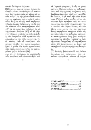 στολῶν ὧν ἔπεμψεν ἐδήλωσεν.
[82] ἔτι πρὸς τούτοις ὑπὸ μὲν ἐκείνης τῆς
εὐταξίας οὕτως ἐπαιδεύθησαν οἱ πολῖται
πρὸς ἀρετήν, ὥστε σφᾶς μὲν αὐτοὺς μὴ λυ-
πεῖν, τοὺς δ᾽ εἰς τὴν χώραν εἰσβάλλοντας
ἅπαντας μαχόμενοι νικᾶν. ἡμεῖς δὲ τοὐνα-
ντίον· ἀλλήλοις μὲν γὰρ κακὰ παρέχοντες
οὐδεμίαν ἡμέραν διαλείπομεν, τῶν δὲ περὶ
τὸν πόλεμον οὕτω κατημελήκαμεν, ὥστ᾽
οὐδ᾽ εἰς ἐξετάσεις ἰέναι τολμῶμεν ἢν μὴ
λαμβάνωμεν ἀργύριον. [83] τὸ δὲ μέγι-
στον· τότε μὲν οὐδεὶς ἦν τῶν πολιτῶν ἐνδε-
ὴς τῶν ἀναγκαίων, οὐδὲ προσαιτῶν τοὺς
ἐντυγχάνοντας τὴν πόλιν κατῄσχυνε, νῦν
δὲ πλείους εἰσὶν οἱ σπανίζοντες τῶν
ἐχόντων· οἷς ἄξιόν ἐστι πολλὴν συγγνώμην
ἔχειν, εἰ μηδὲν τῶν κοινῶν φροντίζουσιν,
ἀλλὰ τοῦτο σκοποῦσιν ὁπόθεν τὴν ἀεὶ πα-
ροῦσαν ἡμέραν διάξουσιν. [84]
ἐγὼ μὲν οὖν ἡγούμενος, ἢν μιμησώμεθα
τοὺς προγόνους, καὶ τῶν κακῶν ἡμᾶς τού-
92
τὰ Περσικὰ γενομένοις, ἐν οἷς καὶ μόνοι
καὶ μετὰ Πελοποννησίων, καὶ πεζομαχο-
ῦντες καὶ ναυμαχοῦντες, νικήσαντες τοὺς
βαρβάρους ἀριστείων ἠξιώθησαν· ὧν οὐδὲν
ἂν ἔπραξαν, εἰ μὴ πολὺ τὴν φύσιν διήνε-
γκαν. [76] καὶ μηδεὶς οἰέσθω ταύτην τὴν
εὐλογίαν ἡμῖν προσήκειν τοῖς νῦν πολι-
τευομένοις, ἀλλὰ πολὺ τοὐναντίον. εἰσὶ γὰρ
οἱ τοιοῦτοι τῶν λόγων ἔπαινος μὲν τῶν
ἀξίους σφᾶς αὐτοὺς τῆς τῶν προγόνων
ἀρετῆς παρεχόντων, κατηγορία δὲ τῶν τὰς
εὐγενείας ταῖς αὑτῶν ῥᾳθυμίαις καὶ κακί-
αις καταισχυνόντων. ὅπερ ἡμεῖς ποιοῦμεν·
εἰρήσεται γὰρ τἀληθές. τοιαύτης γὰρ ἡμῖν
τῆς φύσεως ὑπαρχούσης, οὐ διεφυλάξαμεν
αὐτήν, ἀλλ᾽ ἐμπεπτώκαμεν εἰς ἄνοιαν καὶ
ταραχὴν καὶ πονηρῶν πραγμάτων ἐπιθυμί-
αν.
[77] ἀλλὰ γὰρ ἢν ἐπακολουθῶ τοῖς ἐνοῦσιν
ἐπιτιμῆσαι καὶ κατηγορῆσαι τῶν ἐνε-
στώτων πραγμάτων, δέδοικα μὴ πόρρω
89
ΑΡΧΙΔΑΜΟΣ...........................3
ΑΡΕΟΠΑΓΙΤΙΚΟΣ.................55
ΠΕΡΙ ΕΙΡΗΝΗΣ.....................95
ΕΥΑΓΟΡΑΣ...........................163
201
 
