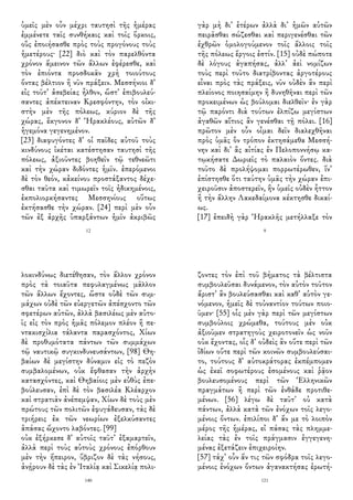 ὑμεῖς μὲν οὖν μέχρι ταυτησὶ τῆς ἡμέρας
ἐμμένετε ταῖς συνθήκαις καὶ τοῖς ὅρκοις,
οὓς ἐποιήσασθε πρὸς τοὺς προγόνους τοὺς
ἡμετέρους· [22] διὸ καὶ τὸν παρελθόντα
χρόνον ἄμεινον τῶν ἄλλων ἐφέρεσθε, καὶ
τὸν ἐπιόντα προσδοκᾶν χρὴ τοιούτους
ὄντας βέλτιον ἢ νῦν πράξειν. Μεσσήνιοι δ᾽
εἰς τοῦτ᾽ ἀσεβείας ἦλθον, ὥστ᾽ ἐπιβουλεύ-
σαντες ἀπέκτειναν Κρεσφόντην, τὸν οἰκι-
στὴν μὲν τῆς πόλεως, κύριον δὲ τῆς
χώρας, ἔκγονον δ᾽ Ἡρακλέους, αὐτῶν δ᾽
ἡγεμόνα γεγενημένον.
[23] διαφυγόντες δ᾽ οἱ παῖδες αὐτοῦ τοὺς
κινδύνους ἱκέται κατέστησαν ταυτησὶ τῆς
πόλεως, ἀξιοῦντες βοηθεῖν τῷ τεθνεῶτι
καὶ τὴν χώραν διδόντες ἡμῖν. ἐπερόμενοι
δὲ τὸν θεόν, κἀκείνου προστάξαντος δέχε-
σθαι ταῦτα καὶ τιμωρεῖν τοῖς ἠδικημένοις,
ἐκπολιορκήσαντες Μεσσηνίους οὕτως
ἐκτήσασθε τὴν χώραν. [24] περὶ μὲν οὖν
τῶν ἐξ ἀρχῆς ὑπαρξάντων ἡμῖν ἀκριβῶς
12
γὰρ μὴ δι᾽ ἑτέρων ἀλλὰ δι᾽ ἡμῶν αὐτῶν
πειρᾶσθαι σώζεσθαι καὶ περιγενέσθαι τῶν
ἐχθρῶν ὁμολογούμενον τοῖς ἄλλοις τοῖς
τῆς πόλεως ἔργοις ἐστίν. [15] οὐδὲ πώποτε
δὲ λόγους ἀγαπήσας, ἀλλ᾽ ἀεὶ νομίζων
τοὺς περὶ τοῦτο διατρίβοντας ἀργοτέρους
εἶναι πρὸς τὰς πράξεις, νῦν οὐδὲν ἂν περὶ
πλείονος ποιησαίμην ἢ δυνηθῆναι περὶ τῶν
προκειμένων ὡς βούλομαι διελθεῖν· ἐν γὰρ
τῷ παρόντι διὰ τούτων ἐλπίζω μεγίστων
ἀγαθῶν αἴτιος ἂν γενέσθαι τῇ πόλει. [16]
πρῶτον μὲν οὖν οἶμαι δεῖν διαλεχθῆναι
πρὸς ὑμᾶς ὃν τρόπον ἐκτησάμεθα Μεσσή-
νην καὶ δι᾽ ἃς αἰτίας ἐν Πελοποννήσῳ κα-
τῳκήσατε Δωριεῖς τὸ παλαιὸν ὄντες. διὰ
τοῦτο δὲ προλήψομαι πορρωτέρωθεν, ἵν᾽
ἐπίστησθε ὅτι ταύτην ὑμᾶς τὴν χώραν ἐπι-
χειροῦσιν ἀποστερεῖν, ἣν ὑμεῖς οὐδὲν ἧττον
ἢ τὴν ἄλλην Λακεδαίμονα κέκτησθε δικαί-
ως.
[17] ἐπειδὴ γὰρ Ἡρακλῆς μετήλλαξε τὸν
9
λοκινδύνως διετέθησαν, τὸν ἄλλον χρόνον
πρὸς τὰ τοιαῦτα πεφυλαγμένως μᾶλλον
τῶν ἄλλων ἔχοντες, ὥστε οὐδὲ τῶν συμ-
μάχων οὐδὲ τῶν εὐεργετῶν ἀπέσχοντο τῶν
σφετέρων αὐτῶν, ἀλλὰ βασιλέως μὲν αὐτο-
ῖς εἰς τὸν πρὸς ἡμᾶς πόλεμον πλέον ἢ πε-
ντακισχίλια τάλαντα παρασχόντος, Χίων
δὲ προθυμότατα πάντων τῶν συμμάχων
τῷ ναυτικῷ συγκινδυνευσάντων, [98] Θη-
βαίων δὲ μεγίστην δύναμιν εἰς τὸ πεζὸν
συμβαλομένων, οὐκ ἔφθασαν τὴν ἀρχὴν
κατασχόντες, καὶ Θηβαίοις μὲν εὐθὺς ἐπε-
βούλευσαν, ἐπὶ δὲ τὸν βασιλέα Κλέαρχον
καὶ στρατιὰν ἀνέπεμψαν, Χίων δὲ τοὺς μὲν
πρώτους τῶν πολιτῶν ἐφυγάδευσαν, τὰς δὲ
τριήρεις ἐκ τῶν νεωρίων ἐξελκύσαντες
ἁπάσας ὤχοντο λαβόντες. [99]
οὐκ ἐξήρκεσε δ᾽ αὐτοῖς ταῦτ᾽ ἐξαμαρτεῖν,
ἀλλὰ περὶ τοὺς αὐτοὺς χρόνους ἐπόρθουν
μὲν τὴν ἤπειρον, ὕβριζον δὲ τὰς νήσους,
ἀνῄρουν δὲ τὰς ἐν Ἰταλίᾳ καὶ Σικελίᾳ πολι-
140
ζοντες τὸν ἐπὶ τοῦ βήματος τὰ βέλτιστα
συμβουλεῦσαι δυνάμενον, τὸν αὐτὸν τοῦτον
ἄριστ᾽ ἂν βουλεύσασθαι καὶ καθ᾽ αὑτὸν γε-
νόμενον, ἡμεῖς δὲ τοὐναντίον τούτων ποιο-
ῦμεν· [55] οἷς μὲν γὰρ περὶ τῶν μεγίστων
συμβούλοις χρώμεθα, τούτους μὲν οὐκ
ἀξιοῦμεν στρατηγοὺς χειροτονεῖν ὡς νοῦν
οὐκ ἔχοντας, οἷς δ᾽ οὐδεὶς ἂν οὔτε περὶ τῶν
ἰδίων οὔτε περὶ τῶν κοινῶν συμβουλεύσαι-
το, τούτους δ᾽ αὐτοκράτορας ἐκπέμπομεν
ὡς ἐκεῖ σοφωτέρους ἐσομένους καὶ ῥᾷον
βουλευσομένους περὶ τῶν Ἑλληνικῶν
πραγμάτων ἢ περὶ τῶν ἐνθάδε προτιθε-
μένων. [56] λέγω δὲ ταῦτ᾽ οὐ κατὰ
πάντων, ἀλλὰ κατὰ τῶν ἐνόχων τοῖς λεγο-
μένοις ὄντων. ἐπιλίποι δ᾽ ἄν με τὸ λοιπὸν
μέρος τῆς ἡμέρας, εἰ πάσας τὰς πλημμε-
λείας τὰς ἐν τοῖς πράγμασιν ἐγγεγενη-
μένας ἐξετάζειν ἐπιχειροίην.
[57] τάχ᾽ οὖν ἄν τις τῶν σφόδρα τοῖς λεγο-
μένοις ἐνόχων ὄντων ἀγανακτήσας ἐρωτή-
121
 