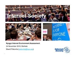 1
Internet Society
Kyrgyz Internet Environment Assessment
24 November 2015, Bishkek
Maarit Palovirta (palovirta@isoc.org)
 