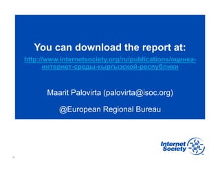 15
Maarit Palovirta (palovirta@isoc.org)
@European Regional Bureau
15
You can download the report at:
http://www.internetsociety.org/ru/publications/оценка-
интернет-среды-кыргызской-республики
 