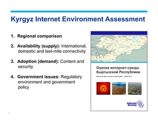 2
Kyrgyz Internet Environment Assessment
1.  Regional comparison
2.  Availability (supply): International,
domestic and last-mile connectivity
3.  Adoption (demand): Content and
security
4.  Government issues: Regulatory
environment and government
policy
 