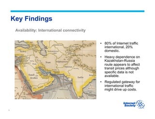 5
Key Findings
Availability: International connectivity
•  80% of Internet traffic
international, 20%
domestic.
•  Heavy dependence on
Kazakhstan-Russia
route appears to affect
transit prices although
specific data is not
available.
•  Regulated gateway for
international traffic
might drive up costs.
 