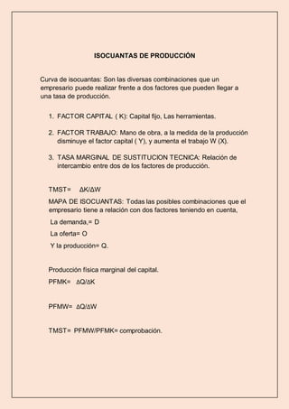 ISOCUANTAS DE PRODUCCIÓN 
Curva de isocuantas: Son las diversas combinaciones que un 
empresario puede realizar frente a dos factores que pueden llegar a 
una tasa de producción. 
1. FACTOR CAPITAL ( K): Capital fijo, Las herramientas. 
2. FACTOR TRABAJO: Mano de obra, a la medida de la producción 
disminuye el factor capital ( Y), y aumenta el trabajo W (X). 
3. TASA MARGINAL DE SUSTITUCION TECNICA: Relación de 
intercambio entre dos de los factores de producción. 
TMST= ΔK/ΔW 
MAPA DE ISOCUANTAS: Todas las posibles combinaciones que el 
empresario tiene a relación con dos factores teniendo en cuenta, 
La demanda,= D 
La oferta= O 
Y la producción= Q. 
Producción física marginal del capital. 
PFMK= ΔQ/ΔK 
PFMW= ΔQ/ΔW 
TMST= PFMW/PFMK= comprobación. 
 