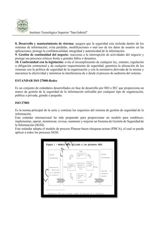 Instituto Tecnológico Superior "San Gabriel"
8. Desarrollo y mantenimiento de sistema: asegura que la seguridad esta incluida dentro de los
sistemas de información; evita perdidas, modificaciones o mal uso de los datos de usuario en las
aplicaciones; protege la confidencialidad, integridad y autenticidad de la información.
9. Gestión de continuidad del negocio: reacciona a la interrupción de actividades del negocio y
protege sus procesos críticos frente a grandes fallos o desastres.
10. Conformidad con la legislación: evita el incumplimiento de cualquier ley, estatuto, regulación
u obligación contractual y de cualquier requerimiento de seguridad; garantiza la alineación de los
sistemas con la política de seguridad de la organización y con la normativa derivada de la misma y
maximiza la efectividad y minimiza la interferencia de o desde el proceso de auditoria del sistema.
ESTANDAR ISO 27000-Redes
Es un conjunto de estándares desarrollados en fase de desarrollo por ISO e IEC que proporciona un
marco de gestión de la seguridad de la información utilizable por cualquier tipo de organización,
publica o privada, grande o pequeña.
ISO 27001
Es la norma principal de la serie y contiene los requisitos del sistema de gestión de seguridad de la
información.
Este estándar internacional ha sido preparado para proporcionar un modelo para establecer,
implementar, operar, monitorear, revisar, mantener y mejorar un Sistema de Gestión de Seguridad de
la Información (SGSI).
Este estándar adopta el modelo de proceso Planear-hacer-chequear-actuar (PDCA), el cual se puede
aplicar a todos los procesos SGSI.
 