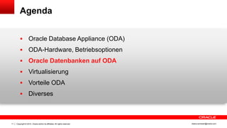 Copyright © 2014, Oracle and/or its affiliates. All rights reserved.11 ileana.somesan@oracle.com
Agenda
 Oracle Database Appliance (ODA)
 ODA-Hardware, Betriebsoptionen
 Oracle Datenbanken auf ODA
 Virtualisierung
 Vorteile ODA
 Diverses
 
