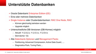 Copyright © 2014, Oracle and/or its affiliates. All rights reserved.12 ileana.somesan@oracle.com
Unterstützte Datenbanken
 Oracle Datenbank Enterprise Edition (EE)
 Eine oder mehrere Datenbanken
 Single Instance oder Clusterdatenbanken: RAC One Node, RAC
– Können gleichzeitig betrieben werden
– Upgrade möglich
 Unterschiedliche DB-Versionen (DB-Homes) möglich
– Aktuell: 11.2.0.2.x, 11.2.0.3.x, 11.2.0.4.x
– Demnächst: 12c
 Alle Datenbank-Optionen und Management Packs
– Partitioning, Advanced Compression, Active Data Guard, ....
– Diagnostics Pack, Tuning Pack,...
 