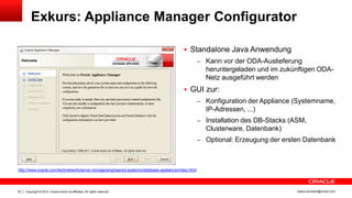 Copyright © 2014, Oracle and/or its affiliates. All rights reserved.33 ileana.somesan@oracle.com
Exkurs: Appliance Manager Configurator
 Standalone Java Anwendung
– Kann vor der ODA-Auslieferung
heruntergeladen und im zukünftigen ODA-
Netz ausgeführt werden
 GUI zur:
– Konfiguration der Appliance (Systemname,
IP-Adressen, ...)
– Installation des DB-Stacks (ASM,
Clusterware, Datenbank)
– Optional: Erzeugung der ersten Datenbank
http://www.oracle.com/technetwork/server-storage/engineered-systems/database-appliance/index.html
 