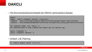 Copyright © 2014, Oracle and/or its affiliates. All rights reserved.36 ileana.somesan@oracle.com
OAKCLI
 Die Kommandozeilenschnittstelle der ODA für administrative Zwecke
 Einfach: z.B. Patching
oakcli
Usage: oakcli <command> <object> [<options>]
commands: show|locate|apply|deploy|update|validate|manage|unpack|copy|configure
objects : disk|diskgroup|expander|controller|storage|core_config_key|version|firstnet
For complete usage, use: oakcli –h
For detailed help on each command and object and its options use:
oakcli <command> -h
oakcli <command> <object> -h
# ./oakcli update -patch 2.8.0.0.0
 