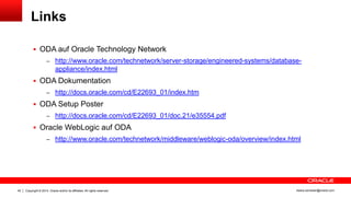 Copyright © 2014, Oracle and/or its affiliates. All rights reserved.42 ileana.somesan@oracle.com
Links
 ODA auf Oracle Technology Network
– http://www.oracle.com/technetwork/server-storage/engineered-systems/database-
appliance/index.html
 ODA Dokumentation
– http://docs.oracle.com/cd/E22693_01/index.htm
 ODA Setup Poster
– http://docs.oracle.com/cd/E22693_01/doc.21/e35554.pdf
 Oracle WebLogic auf ODA
– http://www.oracle.com/technetwork/middleware/weblogic-oda/overview/index.html
 