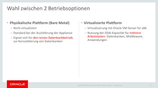 Copyright © 2015 Oracle and/or its affiliates. All rights reserved. |
• Physikalische Plattform (Bare Metal)
– Nicht virtualisiert
– Standard bei der Auslieferung der Appliance
– Eignet sich für den reinen Datenbankbetrieb,
zur Konsolidierung von Datenbanken
• Virtualisierte Plattform
– Virtualisierung mit Oracle VM Server for x86
– Nutzung der ODA-Kapazität für mehrere
Arbeitslasten: Datenbanken, Middleware,
Anwendungen
Ileana Someşan
Wahl zwischen 2 Betriebsoptionen
16
 