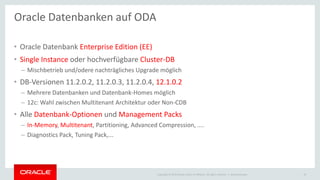 Copyright © 2015 Oracle and/or its affiliates. All rights reserved. |
• Oracle Datenbank Enterprise Edition (EE)
• Single Instance oder hochverfügbare Cluster-DB
– Mischbetrieb und/odere nachträgliches Upgrade möglich
• DB-Versionen 11.2.0.2, 11.2.0.3, 11.2.0.4, 12.1.0.2
– Mehrere Datenbanken und Datenbank-Homes möglich
– 12c: Wahl zwischen Multitenant Architektur oder Non-CDB
• Alle Datenbank-Optionen und Management Packs
– In-Memory, Multitenant, Partitioning, Advanced Compression, ....
– Diagnostics Pack, Tuning Pack,...
Oracle Datenbanken auf ODA
Ileana Someşan 19
 