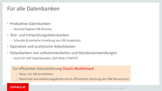 Copyright © 2015 Oracle and/or its affiliates. All rights reserved. |
• Produktive Datenbanken
– Hochverfügbare DB-Dienste
• Test- und Entwicklungsdatenbanken
– Schnelle & einfache Erstellung von DB-Snapshots
• Operative und analytische Arbeitslasten
• Datenbanken von selbstentwickelten und Standardanwendungen
– Auch für SAP-Datenbanken, SAP Note 1760737
Ileana Someşan 21
Für alle Datenbanken
Zur effizienten Konsolidierung Oracle Multitenant
– Neue 12c DB-Architektur
– Maximale Konsolidierungsdichte durch effizientere Nutzung der HW-Ressourcen
 