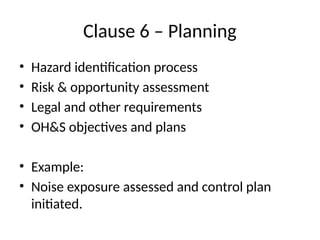 Clause 6 – Planning
• Hazard identification process
• Risk & opportunity assessment
• Legal and other requirements
• OH&S objectives and plans
• Example:
• Noise exposure assessed and control plan
initiated.
 
