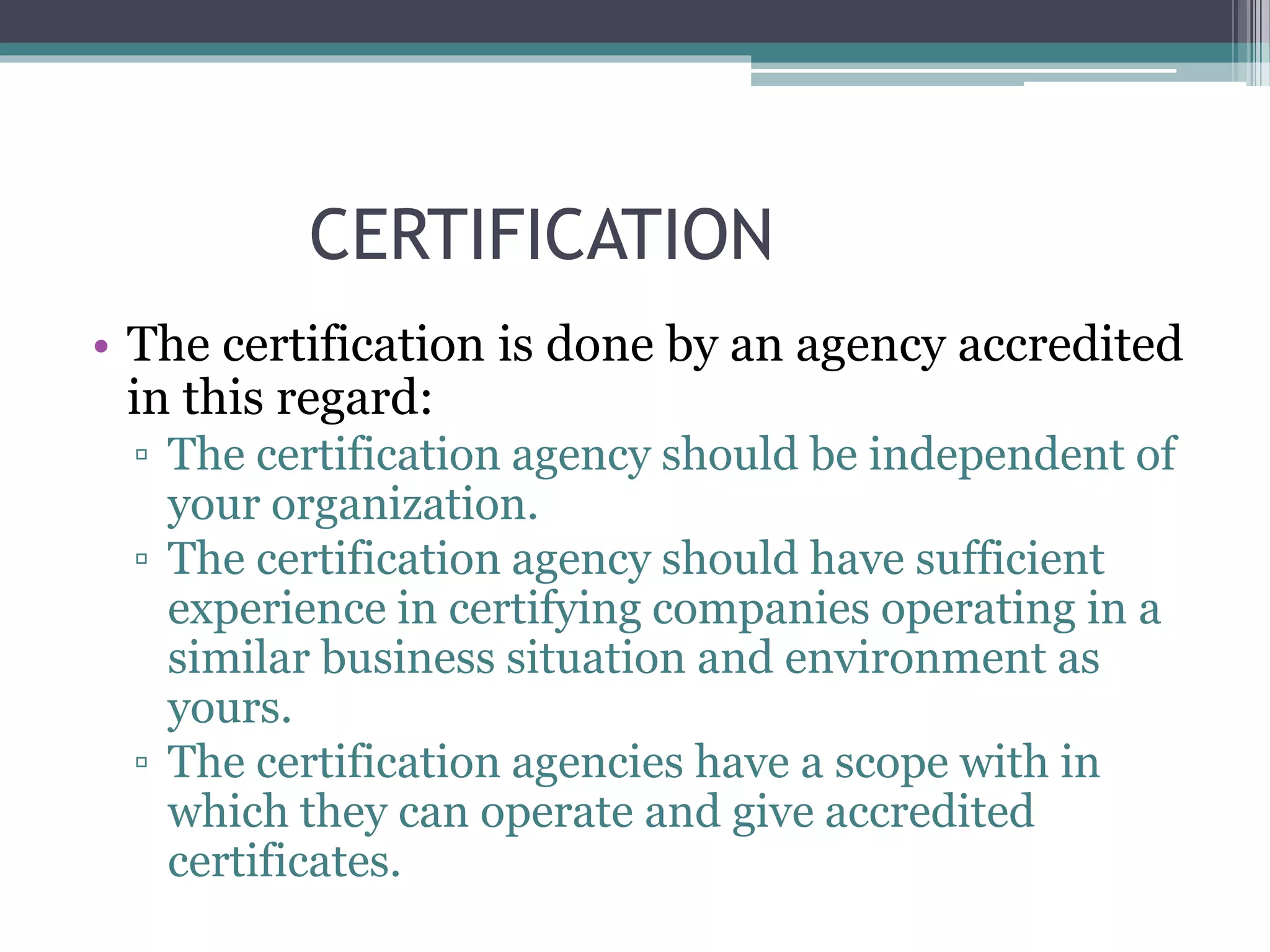 CERTIFICATION
• The certification is done by an agency accredited
in this regard:
▫ The certification agency should be independent of
your organization.
▫ The certification agency should have sufficient
experience in certifying companies operating in a
similar business situation and environment as
yours.
▫ The certification agencies have a scope with in
which they can operate and give accredited
certificates.
 
