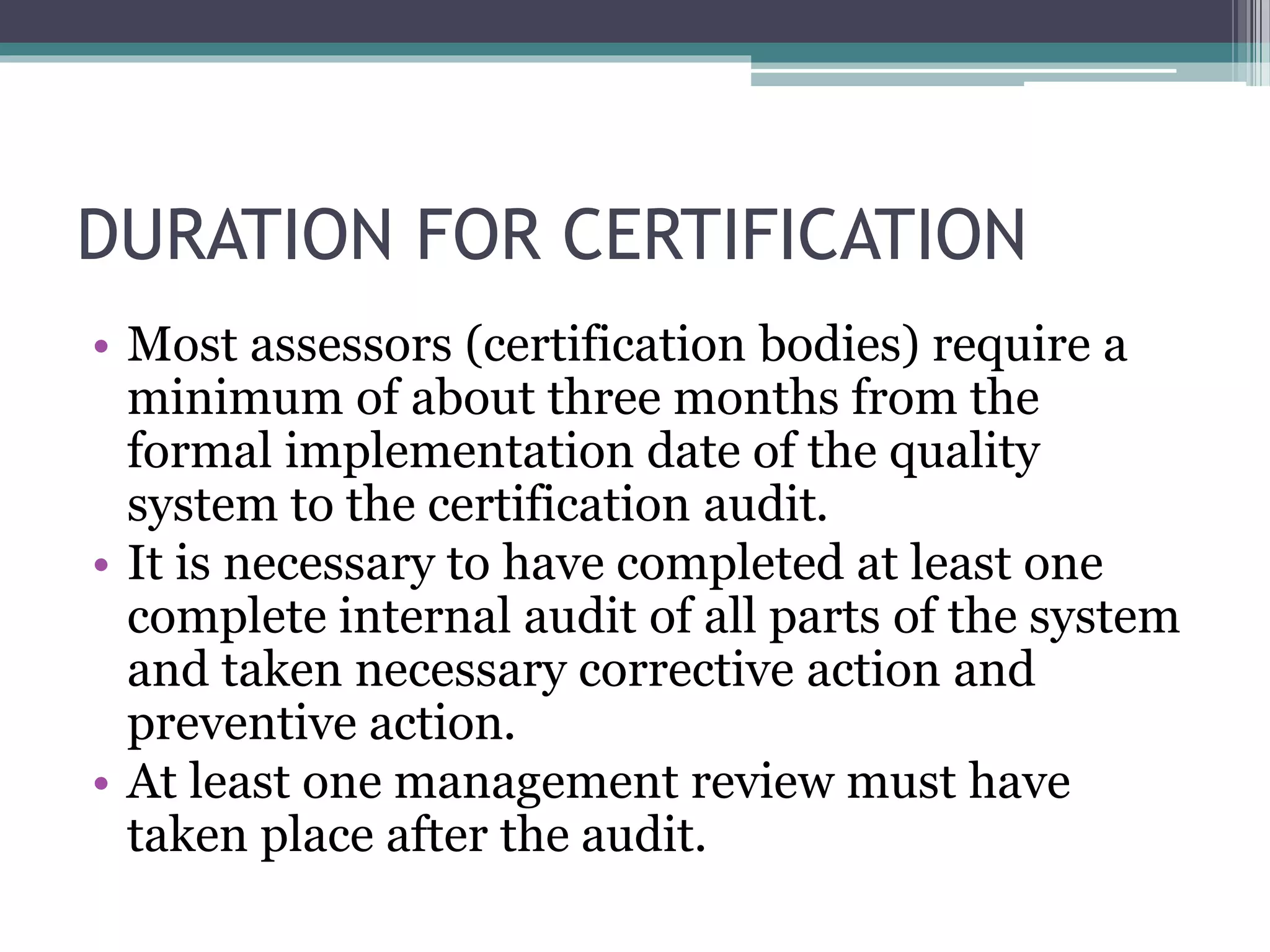 DURATION FOR CERTIFICATION
• Most assessors (certification bodies) require a
minimum of about three months from the
formal implementation date of the quality
system to the certification audit.
• It is necessary to have completed at least one
complete internal audit of all parts of the system
and taken necessary corrective action and
preventive action.
• At least one management review must have
taken place after the audit.
 