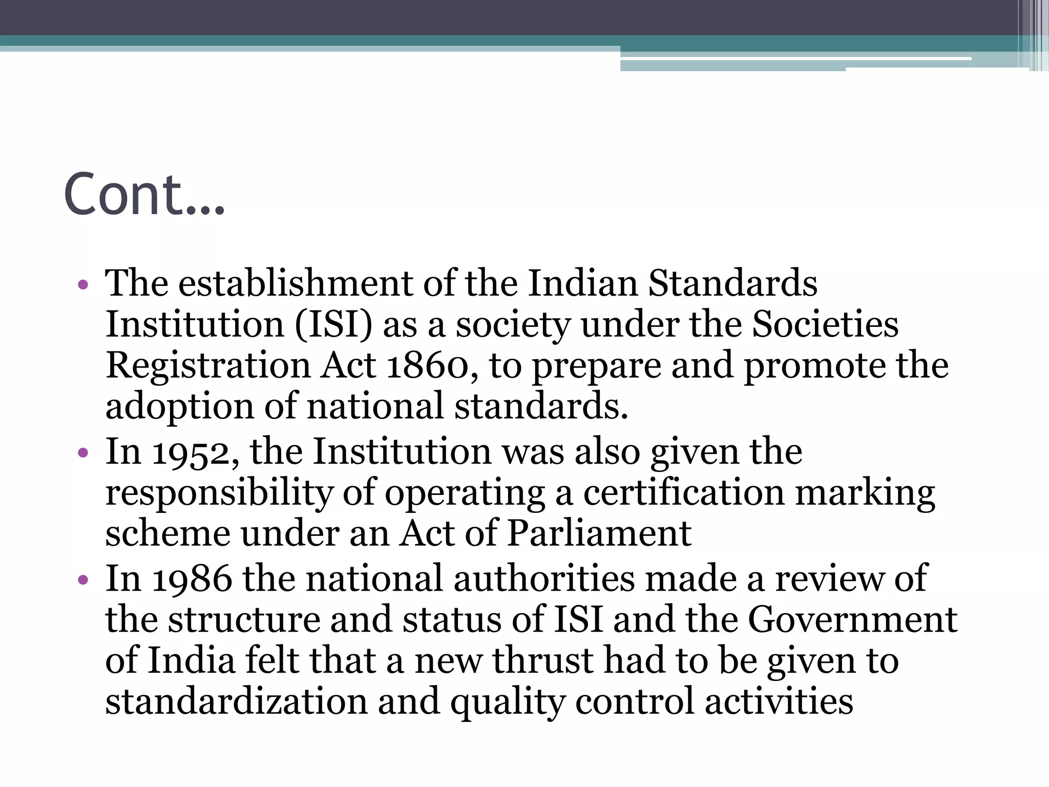 Cont…
• The establishment of the Indian Standards
Institution (ISI) as a society under the Societies
Registration Act 1860, to prepare and promote the
adoption of national standards.
• In 1952, the Institution was also given the
responsibility of operating a certification marking
scheme under an Act of Parliament
• In 1986 the national authorities made a review of
the structure and status of ISI and the Government
of India felt that a new thrust had to be given to
standardization and quality control activities
 