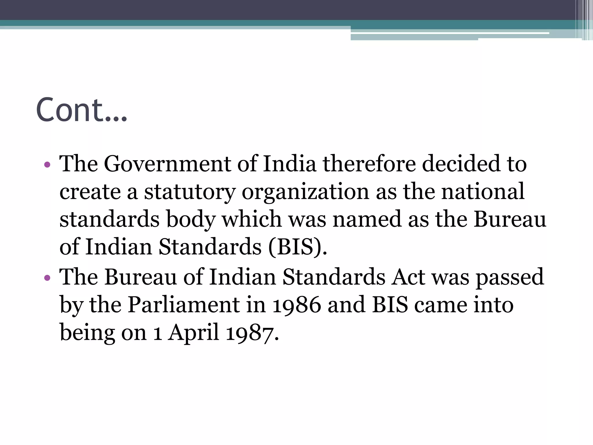 Cont…
• The Government of India therefore decided to
create a statutory organization as the national
standards body which was named as the Bureau
of Indian Standards (BIS).
• The Bureau of Indian Standards Act was passed
by the Parliament in 1986 and BIS came into
being on 1 April 1987.
 