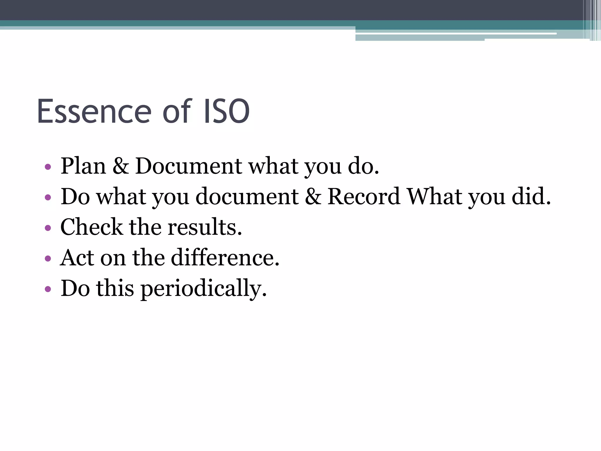 Essence of ISO
• Plan & Document what you do.
• Do what you document & Record What you did.
• Check the results.
• Act on the difference.
• Do this periodically.
 