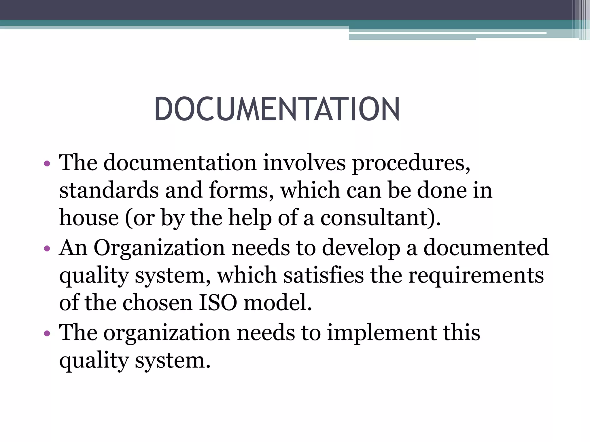 DOCUMENTATION
• The documentation involves procedures,
standards and forms, which can be done in
house (or by the help of a consultant).
• An Organization needs to develop a documented
quality system, which satisfies the requirements
of the chosen ISO model.
• The organization needs to implement this
quality system.
 
