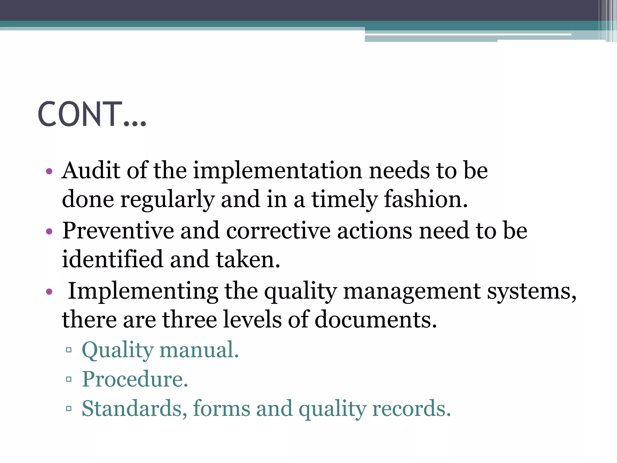 CONT…
• Audit of the implementation needs to be
done regularly and in a timely fashion.
• Preventive and corrective actions need to be
identified and taken.
• Implementing the quality management systems,
there are three levels of documents.
▫ Quality manual.
▫ Procedure.
▫ Standards, forms and quality records.
 