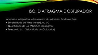 ISO, DIAFRAGMA E OBTURADOR
A técnica fotográfica se baseia em três princípios fundamentais:
• Sensibilidade do Filme (sensor), ou ISO
• Quantidade de Luz (Abertura Diafragma)
• Tempo da Luz (Velocidade do Obturador)
 