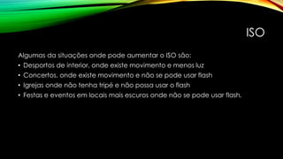 ISO
Algumas da situações onde pode aumentar o ISO são:
• Desportos de interior, onde existe movimento e menos luz
• Concertos, onde existe movimento e não se pode usar flash
• Igrejas onde não tenha tripé e não possa usar o flash
• Festas e eventos em locais mais escuros onde não se pode usar flash.
 