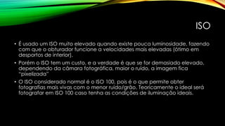 ISO
• É usado um ISO muito elevado quando existe pouca luminosidade, fazendo
com que o obturador funcione a velocidades mais elevadas (ótimo em
desportos de interior).
• Porém o ISO tem um custo, e a verdade é que se for demasiado elevado,
dependendo da câmara fotográfica, maior o ruído, a imagem fica
“pixelizada”
• O ISO considerado normal é o ISO 100, pois é o que permite obter
fotografias mais vivas com o menor ruído/grão. Teoricamente o ideal será
fotografar em ISO 100 caso tenha as condições de iluminação ideais.
 