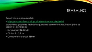 TRABALHO
Experimente o seguinte link:
• http://camerasim.com/apps/original-camerasim/web/
Escreva no grupo de facebook quais são os melhores resultados para as
seguintes condições:
• Iluminação: Nublado
• Distância: 2,7 m
• Comprimento focal: 18mm
 