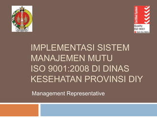 IMPLEMENTASI SISTEM
MANAJEMEN MUTU
ISO 9001:2008 DI DINAS
KESEHATAN PROVINSI DIY
Management Representative
 