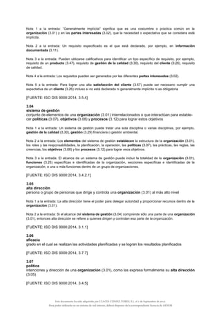 Nota 1 a la entrada: “Generalmente implícita" significa que es una costumbre o práctica común en la
organización (3.01) y en las partes interesadas (3.02), que la necesidad o expectativa que se considera está
implícita.
Nota 2 a la entrada: Un requisito especificado es el que está declarado, por ejemplo, en información
documentada (3.11).
Nota 3 a la entrada: Pueden utilizarse calificativos para identificar un tipo específico de requisito, por ejemplo,
requisito de un producto (3.47), requisito de gestión de la calidad (3.30), requisito del cliente (3.26), requisito
de calidad.
Nota 4 a la entrada: Los requisitos pueden ser generados por las diferentes partes interesadas (3.02).
Nota 5 a la entrada: Para lograr una alta satisfacción del cliente (3.57) puede ser necesario cumplir una
expectativa de un cliente (3.26) incluso si no está declarada ni generalmente implícita ni es obligatoria
[FUENTE: ISO DIS 9000:2014, 3.5.4]
3.04
sistema de gestión
conjunto de elementos de una organización (3.01) interrelacionados o que interactúan para estable-
cer políticas (3.07), objetivos (3.08) y procesos (3.12) para lograr estos objetivos
Nota 1 a la entrada: Un sistema de gestión puede tratar una sola disciplina o varias disciplinas, por ejemplo,
gestión de la calidad (3.30), gestión (3.29) financiera o gestión ambiental.
Nota 2 a la entrada: Los elementos del sistema de gestión establecen la estructura de la organización (3.01),
los roles y las responsabilidades, la planificación, la operación, las políticas (3.07), las prácticas, las reglas, las
creencias, los objetivos (3.08) y los procesos (3.12) para lograr esos objetivos.
Nota 3 a la entrada: El alcance de un sistema de gestión puede incluir la totalidad de la organización (3.01),
funciones (3.25) específicas e identificadas de la organización, secciones específicas e identificadas de la
organización, o una o más funciones dentro de un grupo de organizaciones.
[FUENTE: ISO DIS 9000:2014, 3.4.2.1]
3.05
alta dirección
persona o grupo de personas que dirige y controla una organización (3.01) al más alto nivel
Nota 1 a la entrada: La alta dirección tiene el poder para delegar autoridad y proporcionar recursos dentro de la
organización (3.01).
Nota 2 a la entrada: Si el alcance del sistema de gestión (3.04) comprende sólo una parte de una organización
(3.01), entonces alta dirección se refiere a quienes dirigen y controlan esa parte de la organización.
[FUENTE: ISO DIS 9000:2014, 3.1.1]
3.06
eficacia
grado en el cual se realizan las actividades planificadas y se logran los resultados planificados
[FUENTE: ISO DIS 9000:2014, 3.7.7]
3.07
política
intenciones y dirección de una organización (3.01), como las expresa formalmente su alta dirección
(3.05)
[FUENTE: ISO DIS 9000:2014, 3.4.5]
Este documento ha sido adquirido por LUACES CONSULTORES, S.L. el 1 de Septiembre de 2014.
Para poder utilizarlo en un sistema de red interno, deberá disponer de la correspondiente licencia de AENOR
 