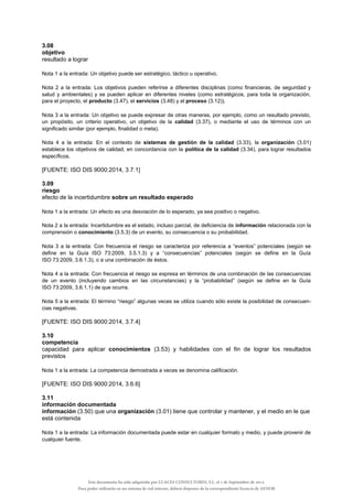 3.08
objetivo
resultado a lograr
Nota 1 a la entrada: Un objetivo puede ser estratégico, táctico u operativo.
Nota 2 a la entrada: Los objetivos pueden referirse a diferentes disciplinas (como financieras, de seguridad y
salud y ambientales) y se pueden aplicar en diferentes niveles (como estratégicos, para toda la organización,
para el proyecto, el producto (3.47), el servicios (3.48) y el proceso (3.12)).
Nota 3 a la entrada: Un objetivo se puede expresar de otras maneras, por ejemplo, como un resultado previsto,
un propósito, un criterio operativo, un objetivo de la calidad (3.37), o mediante el uso de términos con un
significado similar (por ejemplo, finalidad o meta).
Nota 4 a la entrada: En el contexto de sistemas de gestión de la calidad (3.33), la organización (3.01)
establece los objetivos de calidad, en concordancia con la política de la calidad (3.34), para lograr resultados
específicos.
[FUENTE: ISO DIS 9000:2014, 3.7.1]
3.09
riesgo
efecto de la incertidumbre sobre un resultado esperado
Nota 1 a la entrada: Un efecto es una desviación de lo esperado, ya sea positivo o negativo.
Nota 2 a la entrada: Incertidumbre es el estado, incluso parcial, de deficiencia de información relacionada con la
comprensión o conocimiento (3.5.3) de un evento, su consecuencia o su probabilidad.
Nota 3 a la entrada: Con frecuencia el riesgo se caracteriza por referencia a “eventos” potenciales (según se
define en la Guía ISO 73:2009, 3.5.1.3) y a “consecuencias” potenciales (según se define en la Guía
ISO 73:2009, 3.6.1.3), o a una combinación de éstos.
Nota 4 a la entrada: Con frecuencia el riesgo se expresa en términos de una combinación de las consecuencias
de un evento (incluyendo cambios en las circunstancias) y la “probabilidad” (según se define en la Guía
ISO 73:2009, 3.6.1.1) de que ocurra.
Nota 5 a la entrada: El término “riesgo” algunas veces se utiliza cuando sólo existe la posibilidad de consecuen-
cias negativas.
[FUENTE: ISO DIS 9000:2014, 3.7.4]
3.10
competencia
capacidad para aplicar conocimientos (3.53) y habilidades con el fin de lograr los resultados
previstos
Nota 1 a la entrada: La competencia demostrada a veces se denomina calificación.
[FUENTE: ISO DIS 9000:2014, 3.6.6]
3.11
información documentada
información (3.50) que una organización (3.01) tiene que controlar y mantener, y el medio en le que
está contenida
Nota 1 a la entrada: La información documentada puede estar en cualquier formato y medio, y puede provenir de
cualquier fuente.
Este documento ha sido adquirido por LUACES CONSULTORES, S.L. el 1 de Septiembre de 2014.
Para poder utilizarlo en un sistema de red interno, deberá disponer de la correspondiente licencia de AENOR
 