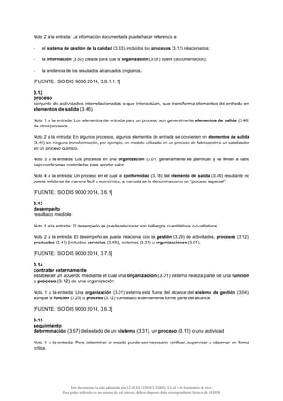Nota 2 a la entrada: La información documentada puede hacer referencia a:
- el sistema de gestión de la calidad (3.33), incluidos los procesos (3.12) relacionados;
- la información (3.50) creada para que la organización (3.01) opere (documentación);
- la evidencia de los resultados alcanzados (registros).
[FUENTE: ISO DIS 9000:2014, 3.8.1.1.1]
3.12
proceso
conjunto de actividades interrelacionadas o que interactúan, que transforma elementos de entrada en
elementos de salida (3.46)
Nota 1 a la entrada: Los elementos de entrada para un proceso son generalmente elementos de salida (3.46)
de otros procesos.
Nota 2 a la entrada: En algunos procesos, algunos elementos de entrada se convierten en elementos de salida
(3.46) sin ninguna transformación, por ejemplo, un modelo utilizado en un proceso de fabricación o un catalizador
en un proceso químico.
Nota 3 a la entrada: Los procesos en una organización (3.01) generalmente se planifican y se llevan a cabo
bajo condiciones controladas para aportar valor.
Nota 4 a la entrada: Un proceso en el cual la conformidad (3.18) del elemento de salida (3.46) resultante no
pueda validarse de manera fácil o económica, a menuda se le denomina como un “proceso especial”.
[FUENTE: ISO DIS 9000:2014, 3.6.1]
3.13
desempeño
resultado medible
Nota 1 a la entrada: El desempeño se puede relacionar con hallazgos cuantitativos o cualitativos.
Nota 2 a la entrada: El desempeño se puede relacionar con la gestión (3.29) de actividades, procesos (3.12),
productos (3.47) [incluidos servicios (3.48)], sistemas (3.31) u organizaciones (3.01).
[FUENTE: ISO DIS 9000:2014, 3.7.5]
3.14
contratar externamente
establecer un acuerdo mediante el cual una organización (3.01) externa realiza parte de una función
o proceso (3.12) de una organización
Nota 1 a la entrada: Una organización (3.01) externa está fuera del alcance del sistema de gestión (3.04),
aunque la función (3.25) o proceso (3.12) contratado externamente forme parte del alcance.
[FUENTE: ISO DIS 9000:2014, 3.6.3]
3.15
seguimiento
determinación (3.67) del estado de un sistema (3.31), un proceso (3.12) o una actividad
Nota 1 a la entrada: Para determinar el estado puede ser necesario verificar, supervisar u observar en forma
crítica.
Este documento ha sido adquirido por LUACES CONSULTORES, S.L. el 1 de Septiembre de 2014.
Para poder utilizarlo en un sistema de red interno, deberá disponer de la correspondiente licencia de AENOR
 