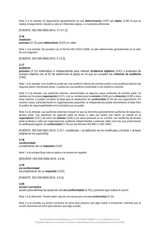 Nota 2 a la entrada: El seguimiento generalmente es una determinación (3.67) del objeto (3.36) al que se
realiza el seguimiento, llevado a cabo en diferentes etapas o a momentos diferentes.
[FUENTE: ISO DIS 9000:2014, 3.13.1.2]
3.16
medición
proceso (3.12) para determinar (3.67) un valor
Nota 1 a la entrada: De acuerdo con la Norma ISO 3534-2:2006, el valor determinado generalmente es el valor
de una magnitud.
[FUENTE: ISO DIS 9000:2014, 3.13.3]
3.17
auditoría
proceso (3.12) sistemático e independiente para obtener evidencia objetiva (3.61) y evaluarla de
manera objetiva con el fin de determinar el grado en el que se cumplen los criterios de auditoría
(3.60)
Nota 1 a la entrada: Una auditoría puede ser una auditoría interna (de primera parte) o una auditoría externa (de
segunda parte o de tercera parte), y puede ser una auditoría combinada o una auditoría conjunta.
Nota 2 a la entrada: Las auditorías internas, denominadas en algunos casos auditorías de primera parte, se
realizan por la propia organización (3.01), o en su nombre para la revisión (3.68) por la dirección (3.29) y otros
fines internos, y pueden constituir la base para la declaración de conformidad (3.18) de una organización. En
muchos casos, particularmente en organizaciones pequeñas, la independencia puede demostrarse al estar libre
el auditor de responsabilidades en la actividad que se audita.
Nota 3 a la entrada: Las auditorías externas incluyen lo que se denomina generalmente auditorías de segunda y
tercera parte. Las auditorías de segunda parte se llevan a cabo por partes que tienen un interés en la
organización (3.01), tal como los clientes (3.26) o por otras personas en su nombre. Las auditorías de tercera
parte se llevan a cabo por organizaciones auditoras independientes y externas, tales como las que proporcionan
la certificación/registro de conformidad (3.18) con las Normas ISO 9001 o ISO 14001.
[FUENTE: ISO DIS 9001:2014, 3.10.1, modificado – la definición se ha modificado y la Nota 1 al texto
original se ha suprimido]
3.18
conformidad
cumplimiento de un requisito (3.03)
Nota 1 a la entrada Esta nota no aplica a la versión en español.
[SOURCE: ISO DIS 9000:2014, 3.5.6]
3.19
no conformidad
Incumplimiento de un requisito (3.03)
[FUENTE: ISO DIS 9000:2014, 3.5.5]
3.20
acción correctiva
acción para eliminar la causa de una no conformidad (3.19) y prevenir que vuelva a ocurrir
Nota 1 a la definición: Puede haber más de una causa para una no conformidad (3.19).
Nota 2 a la entrada: La acción correctiva se toma para prevenir que algo vuelva a producirse, mientras que la
acción preventiva se toma para prevenir que algo suceda.
Este documento ha sido adquirido por LUACES CONSULTORES, S.L. el 1 de Septiembre de 2014.
Para poder utilizarlo en un sistema de red interno, deberá disponer de la correspondiente licencia de AENOR
 