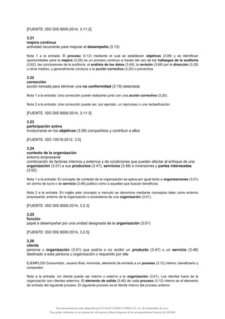 [FUENTE: ISO DIS 9000:2014, 3.11.2]
3.21
mejora continua
actividad recurrente para mejorar el desempeño (3.13)
Nota 1 a la entrada: El proceso (3.12) mediante el cual se establecen objetivos (3.08) y se identifican
oportunidades para la mejora (3.28) es un proceso continuo a través del uso de los hallazgos de la auditoría
(3.62), las conclusiones de la auditoría, el análisis de los datos (3.49), la revisión (3.68) por la dirección (3.29)
u otros medios, y generalmente conduce a la acción correctiva (3.20) o preventiva.
3.22
corrección
acción tomada para eliminar una no conformidad (3.19) detectada
Nota 1 a la entrada: Una corrección puede realizarse junto con una acción correctiva (3.20).
Nota 2 a la entrada: Una corrección puede ser, por ejemplo, un reproceso o una reclasificación.
[FUENTE. ISO DIS 9000:2014, 3.11.3]
3.23
participación activa
involucrarse en los objetivos (3.08) compartidos y contribuir a ellos
[FUENTE: ISO 10018:2012, 3.5]
3.24
contexto de la organización
entorno empresarial
combinación de factores internos y externos y de condiciones que pueden afectar al enfoque de una
organización (3.01) a sus productos (3.47), servicios (3.48) e inversiones y partes interesadas
(3.02)
Nota 1 a la entrada: El concepto de contexto de la organización se aplica por igual tanto a organizaciones (3.01)
sin ánimo de lucro o de servicio (3.48) público como a aquellas que buscan beneficios.
Nota 2 a la entrada: En inglés este concepto a menudo se denomina mediante conceptos tales como entorno
empresarial, entorno de la organización o ecosistema de una organización (3.01).
[FUENTE: ISO DIS 9000:2014, 3.2.3]
3.25
función
papel a desempeñar por una unidad designada de la organización (3.01)
[FUENTE: ISO DIS 9000:2014, 3.2.5]
3.26
cliente
persona u organización (3.01) que podría o no recibir un producto (3.47) o un servicio (3.48)
destinado a esta persona u organización o requerido por ella
EJEMPLOS Consumidor, usuario final, minorista, elemento de entrada a un proceso (3.12) interno, beneficiario y
comprador.
Nota a la entrada: Un cliente puede ser interno o externo a la organización (3.01). Los clientes fuera de la
organización son clientes externos. El elemento de salida (3.46) de cada proceso (3.12) interno es el elemento
de entrada del siguiente proceso. El siguiente proceso es el cliente interno del proceso anterior.
Este documento ha sido adquirido por LUACES CONSULTORES, S.L. el 1 de Septiembre de 2014.
Para poder utilizarlo en un sistema de red interno, deberá disponer de la correspondiente licencia de AENOR
 