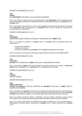 [FUENTE: ISO DIS 9000:2014, 3.5.4.3]
3.40
defecto
no conformidad (3.19) relativa a un uso previsto o especificado
Nota 1 a la entrada: La distinción entre los conceptos defecto y no conformidad (3.19) es importante por sus
connotaciones legales, particularmente aquellas asociadas a la responsabilidad legal de los productos (3.47) y
servicios (3.48).
Nota 2 a la entrada: El uso previsto tal y como lo prevé el cliente (3.26) podría estar afectado por la naturaleza
de la información (3.50) proporcionada por el proveedor (3.27), como por ejemplo las instrucciones de
funcionamiento o de mantenimiento.
[FUENTE: ISO DIS 9000:2014, 3.5.5.1]
3.41
trazabilidad
capacidad para seguir el histórico, la aplicación o la localización de un objeto (3.36)
Nota 1 a la entrada: Al considerar un producto (3.47) o un servicio (3.48), la trazabilidad puede estar
relacionada con:
- el origen de los materiales y ;
- el histórico del proceso; y
- la distribución y localización del producto (3.47) o servicio (3.48) después de la entrega.
Nota 2 a la entrada: En el campo de la metrología se acepta la definición dada en la Guía ISO/IEC 99:2007.
[FUENTE: ISO DIS 9000:2014, 3.5.8]
3.42
innovación
proceso (3.12) resultante de un objeto (3.36) nuevo o sustancialmente cambiado
Nota 1 a la entrada: El objeto (3.36) para el propósito de innovación puede ser, por ejemplo, un sistema de
gestión (3.04), un proceso (3.12), un producto (3.47), un servicio (3.48) o tecnología.
[FUENTE: ISO DIS 9000:2014, 3.6.1.2]
3.43
contrato
acuerdo vinculante
[FUENTE: ISO DIS 9000:2014, 3.6.4]
3.44
diseño y desarrollo
conjunto de procesos (3.12) que transforma los requisitos (3.03) para un objeto (3.36) en
requisitos más detallados
Nota 1 a la entrada: Los requisitos (3.03) que forman el elemento de entrada para el diseño y desarrollo pueden
expresarse de un modo más amplio, en un sentido más general que el de los requisitos que forman el elemento
de salida (3.46) del diseño y desarrollo. En un proyecto puede haber varias etapas de diseño y desarrollo.
Nota 2 a la entrada: Los términos “diseño” y “desarrollo” y el término “diseño y desarrollo a veces se utilizan
como sinónimos y en ocasiones se utilizan para definir diferentes etapas del diseño y desarrollo globales.
Nota 3 a la entrada: Puede aplicarse un calificativo para indicar la naturaleza de lo que se está diseñando y
desarrollando, por ejemplo, diseño y desarrollo de un producto (3.47), o diseño y desarrollo de un proceso
(3.12).
Este documento ha sido adquirido por LUACES CONSULTORES, S.L. el 1 de Septiembre de 2014.
Para poder utilizarlo en un sistema de red interno, deberá disponer de la correspondiente licencia de AENOR
 