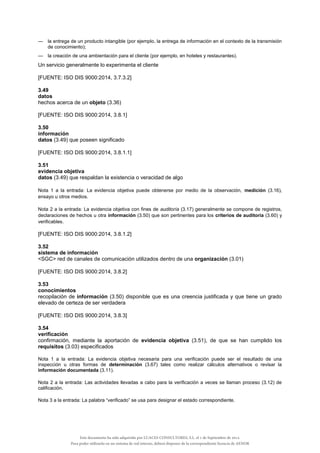 — la entrega de un producto intangible (por ejemplo, la entrega de información en el contexto de la transmisión
de conocimiento);
— la creación de una ambientación para el cliente (por ejemplo, en hoteles y restaurantes).
Un servicio generalmente lo experimenta el cliente
[FUENTE: ISO DIS 9000:2014, 3.7.3.2]
3.49
datos
hechos acerca de un objeto (3.36)
[FUENTE: ISO DIS 9000:2014, 3.8.1]
3.50
información
datos (3.49) que poseen significado
[FUENTE: ISO DIS 9000:2014, 3.8.1.1]
3.51
evidencia objetiva
datos (3.49) que respaldan la existencia o veracidad de algo
Nota 1 a la entrada: La evidencia objetiva puede obtenerse por medio de la observación, medición (3.16),
ensayo u otros medios.
Nota 2 a la entrada: La evidencia objetiva con fines de auditoría (3.17) generalmente se compone de registros,
declaraciones de hechos u otra información (3.50) que son pertinentes para los criterios de auditoría (3.60) y
verificables.
[FUENTE: ISO DIS 9000:2014, 3.8.1.2]
3.52
sistema de información
<SGC> red de canales de comunicación utilizados dentro de una organización (3.01)
[FUENTE: ISO DIS 9000:2014, 3.8.2]
3.53
conocimientos
recopilación de información (3.50) disponible que es una creencia justificada y que tiene un grado
elevado de certeza de ser verdadera
[FUENTE: ISO DIS 9000:2014, 3.8.3]
3.54
verificación
confirmación, mediante la aportación de evidencia objetiva (3.51), de que se han cumplido los
requisitos (3.03) especificados
Nota 1 a la entrada: La evidencia objetiva necesaria para una verificación puede ser el resultado de una
inspección u otras formas de determinación (3.67) tales como realizar cálculos alternativos o revisar la
información documentada (3.11).
Nota 2 a la entrada: Las actividades llevadas a cabo para la verificación a veces se llaman proceso (3.12) de
calificación.
Nota 3 a la entrada: La palabra “verificado” se usa para designar el estado correspondiente.
Este documento ha sido adquirido por LUACES CONSULTORES, S.L. el 1 de Septiembre de 2014.
Para poder utilizarlo en un sistema de red interno, deberá disponer de la correspondiente licencia de AENOR
 