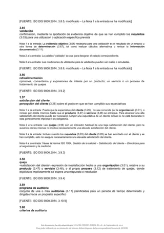 [FUENTE: ISO DIS 9000:2014, 3.8.5, modificado – La Nota 1 a la entrada se ha modificado]
3.55
validación
confirmación, mediante la aportación de evidencia objetiva de que se han cumplido los requisitos
(3.03) para una utilización o aplicación específica prevista
Nota 1 a la entrada: La evidencia objetiva (3.51) necesaria para una validación es el resultado de un ensayo u
otra forma de determinación (3.67), tal como realizar cálculos alternativos o revisar la información
documentada (3.11).
Nota 2 a la entrada: La palabra “validado” se usa para designar el estado correspondiente.
Nota 3 a la entrada: Las condiciones de utilización para la validación pueden ser reales o simuladas.
[FUENTE: ISO DIS 9000:2014, 3.8.6, modificado – La Nota 1 a la entrada se ha modificado]
3.56
retroalimentación
opiniones, comentarios y expresiones de interés por un producto, un servicio o un proceso de
tratamiento de quejas
[FUENTE: ISO DIS 9000:2014, 3.9.2]
3.57
satisfacción del cliente
percepción del cliente (3.26) sobre el grado en que se han cumplido sus expectativas
Nota 1 a la entrada: Puede que la expectativa del cliente (3.26), no sea conocida por la organización (3.01), o
incluso por él/ella mismo/a hasta que el producto (3.47) o servicio (3.48) se entregue. Para alcanzar una alta
satisfacción del cliente puede ser necesario cumplir una expectativa de un cliente incluso si no está declarada ni
está generalmente implícita ni es obligatoria.
Nota 2 a la entrada: Las quejas (3.58) son un indicador habitual de una baja satisfacción del cliente, pero la
ausencia de las mismas no implica necesariamente una elevada satisfacción del cliente.
Nota 3 a la entrada: Incluso cuando los requisitos (3.03) del cliente (3.26) se han acordado con el cliente y se
han cumplido, esto no asegura necesariamente una elevada satisfacción del cliente.
Nota 4 a la entrada: Véase la Norma ISO 1004, Gestión de la calidad – Satisfacción del cliente – Directrices para
el seguimiento y la medición.
[FUENTE: ISO DIS 9000:2014, 3.9.3]
3.58
queja
<satisfacción del cliente> expresión de insatisfacción hecha a una organización (3.01), relativa a su
producto (3.47) o servicio (3.48), o al propio proceso (3.12) de tratamiento de quejas, donde
explícita o implícitamente se espera una respuesta o resolución
[FUENTE: ISO DIS 9000:2014, 3.9.4]
3.59
programa de auditoría
conjunto de una o más auditorías (3.17) planificadas para un periodo de tiempo determinado y
dirigidas hacia un propósito específico
[FUENTE: ISO DIS 9000:2014, 3.10.9]
3.60
criterios de auditoría
Este documento ha sido adquirido por LUACES CONSULTORES, S.L. el 1 de Septiembre de 2014.
Para poder utilizarlo en un sistema de red interno, deberá disponer de la correspondiente licencia de AENOR
 