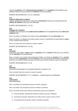 conjunto de políticas (3.07), información documentada (3.11) o requisitos (3.03) utilizados como
referencia frente a la que se compara la evidencia (3.61) de la auditoría
[FUENTE: ISO DIS 9000:2014, 3.10.12, modificado]
3.61
evidencia objetiva/de la auditoría
registros, declaraciones de hecho o cualquier otra información (3.50) que son pertinentes para los
criterios de auditoría (3.60) y que son verificables
[FUENTE: ISO DIS 9000:2014, 3.10.13]
3.62
hallazgos de la auditoría
resultados de la evaluación de la evidencia de la auditoría (3.61) recopilada frente a los criterios de
auditoría (3.60)
Nota 1 a la entrada: Los hallazgos de la auditoría indican conformidad (3.18) o no conformidad (3.19).
Nota 2 a la entrada: Los hallazgos de la auditoría pueden conducir a la identificación de oportunidades de mejora
(3.28) o a registrar buenas prácticas.
Nota 3 a la entrada: Esta nota no aplica a la versión en español.
[FUENTE: ISO DIS 9000:2014, 3.10.14]
3.63
concesión
autorización para utilizar o liberar (3.64) un producto (3.47) o servicio (3.48) que no es conforme
con los requisitos (3.03) especificados
Nota a la entrada: Una concesión está generalmente limitada a la entrega de productos (3.47) y servicios
(3.48) que tienen características (3.65) no conformes (3.19), dentro de límites especificados y generalmente
dados para una cantidad limitada de productos y servicios, para un periodo de tiempo, y para un uso específico.
[FUENTE: ISO DIS 9000:2014, 3.11.5]
3.64
liberación
autorización para proseguir con la siguiente etapa de un proceso (3.12)
Nota a la entrada: Esta nota no aplica a la versión en español.
[FUENTE: ISO DIS 9000:2014, 3.11.7, modificado – La Nota al texto se ha modificado]
3.65
característica
rasgo diferenciador
Nota 1 a la entrada: Una característica puede ser inherente o asignada.
Nota 2 a la entrada: Una característica puede ser cualitativa o cuantitativa.
Nota 3 a la entrada: Existen varias clases de características, tales como las siguientes:
a) físicas (por ejemplo, características mecánicas, eléctricas, químicas o biológicas);
b) sensoriales (por ejemplo, relacionadas con el olfato, el tacto, el gusto, la vista y el oído);
c) de comportamiento (por ejemplo, cortesía, honestidad, veracidad);
Este documento ha sido adquirido por LUACES CONSULTORES, S.L. el 1 de Septiembre de 2014.
Para poder utilizarlo en un sistema de red interno, deberá disponer de la correspondiente licencia de AENOR
 