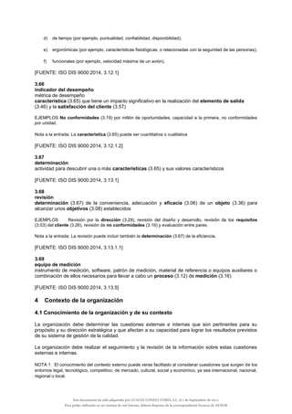 d) de tiempo (por ejemplo, puntualidad, confiabilidad, disponibilidad);
e) ergonómicas (por ejemplo, características fisiológicas, o relacionadas con la seguridad de las personas);
f) funcionales (por ejemplo, velocidad máxima de un avión).
[FUENTE: ISO DIS 9000:2014, 3.12.1]
3.66
indicador del desempeño
métrica de desempeño
característica (3.65) que tiene un impacto significativo en la realización del elemento de salida
(3.46) y la satisfacción del cliente (3.57)
EJEMPLOS No conformidades (3.19) por millón de oportunidades, capacidad a la primera, no conformidades
por unidad.
Nota a la entrada: La característica (3.65) puede ser cuantitativa o cualitativa
[FUENTE: ISO DIS 9000:2014, 3.12.1.2]
3.67
determinación
actividad para descubrir una o más características (3.65) y sus valores característicos
[FUENTE: ISO DIS 9000:2014, 3.13.1]
3.68
revisión
determinación (3.67) de la conveniencia, adecuación y eficacia (3.06) de un objeto (3.36) para
alcanzar unos objetivos (3.08) establecidos
EJEMPLOS Revisión por la dirección (3.29), revisión del diseño y desarrollo, revisión de los requisitos
(3.03) del cliente (3.26), revisión de no conformidades (3.19) y evaluación entre pares.
Nota a la entrada: La revisión puede incluir también la determinación (3.67) de la eficiencia.
[FUENTE: ISO DIS 9000:2014, 3.13.1.1]
3.69
equipo de medición
instrumento de medición, software, patrón de medición, material de referencia o equipos auxiliares o
combinación de ellos necesarios para llevar a cabo un proceso (3.12) de medición (3.16)
[FUENTE: ISO DIS 9000:2014, 3.13.5]
4 Contexto de la organización
4.1 Conocimiento de la organización y de su contexto
La organización debe determinar las cuestiones externas e internas que son pertinentes para su
propósito y su dirección estratégica y que afectan a su capacidad para lograr los resultados previstos
de su sistema de gestión de la calidad.
La organización debe realizar el seguimiento y la revisión de la información sobre estas cuestiones
externas e internas.
NOTA 1 El conocimiento del contexto externo puede verse facilitado al considerar cuestiones que surgen de los
entornos legal, tecnológico, competitivo, de mercado, cultural, social y económico, ya sea internacional, nacional,
regional o local.
Este documento ha sido adquirido por LUACES CONSULTORES, S.L. el 1 de Septiembre de 2014.
Para poder utilizarlo en un sistema de red interno, deberá disponer de la correspondiente licencia de AENOR
 