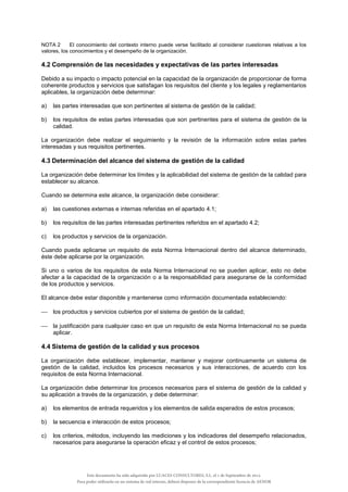NOTA 2 El conocimiento del contexto interno puede verse facilitado al considerar cuestiones relativas a los
valores, los conocimientos y el desempeño de la organización.
4.2 Comprensión de las necesidades y expectativas de las partes interesadas
Debido a su impacto o impacto potencial en la capacidad de la organización de proporcionar de forma
coherente productos y servicios que satisfagan los requisitos del cliente y los legales y reglamentarios
aplicables, la organización debe determinar:
a) las partes interesadas que son pertinentes al sistema de gestión de la calidad;
b) los requisitos de estas partes interesadas que son pertinentes para el sistema de gestión de la
calidad.
La organización debe realizar el seguimiento y la revisión de la información sobre estas partes
interesadas y sus requisitos pertinentes.
4.3 Determinación del alcance del sistema de gestión de la calidad
La organización debe determinar los límites y la aplicabilidad del sistema de gestión de la calidad para
establecer su alcance.
Cuando se determina este alcance, la organización debe considerar:
a) las cuestiones externas e internas referidas en el apartado 4.1;
b) los requisitos de las partes interesadas pertinentes referidos en el apartado 4.2;
c) los productos y servicios de la organización.
Cuando pueda aplicarse un requisito de esta Norma Internacional dentro del alcance determinado,
éste debe aplicarse por la organización.
Si uno o varios de los requisitos de esta Norma Internacional no se pueden aplicar, esto no debe
afectar a la capacidad de la organización o a la responsabilidad para asegurarse de la conformidad
de los productos y servicios.
El alcance debe estar disponible y mantenerse como información documentada estableciendo:
 los productos y servicios cubiertos por el sistema de gestión de la calidad;
 la justificación para cualquier caso en que un requisito de esta Norma Internacional no se pueda
aplicar.
4.4 Sistema de gestión de la calidad y sus procesos
La organización debe establecer, implementar, mantener y mejorar continuamente un sistema de
gestión de la calidad, incluidos los procesos necesarios y sus interacciones, de acuerdo con los
requisitos de esta Norma Internacional.
La organización debe determinar los procesos necesarios para el sistema de gestión de la calidad y
su aplicación a través de la organización, y debe determinar:
a) los elementos de entrada requeridos y los elementos de salida esperados de estos procesos;
b) la secuencia e interacción de estos procesos;
c) los criterios, métodos, incluyendo las mediciones y los indicadores del desempeño relacionados,
necesarios para asegurarse la operación eficaz y el control de estos procesos;
Este documento ha sido adquirido por LUACES CONSULTORES, S.L. el 1 de Septiembre de 2014.
Para poder utilizarlo en un sistema de red interno, deberá disponer de la correspondiente licencia de AENOR
 