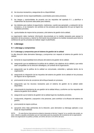 d) los recursos necesarios y asegurarse de su disponibilidad;
e) la asignación de las responsabilidades y autoridades para estos procesos;
f) los riesgos y oportunidades de acuerdo con los requisitos del apartado 6.1, y planificar e
implementar las acciones adecuadas para tratarlos;
g) los métodos para realizar el seguimiento, mediciones, cuando sea apropiado, y evaluación de los
procesos y, si es necesario, los cambios en los procesos para asegurarse de que se logran los
resultados previstos;
h) oportunidades de mejora de los procesos y del sistema de gestión de la calidad.
La organización debe mantener información documentada en la medida necesaria para apoyar la
operación de los procesos y retener la información documentada en la medida necesaria para tener la
confianza de que los procesos se realizan según lo planificado.
5 Liderazgo
5.1 Liderazgo y compromiso
5.1.1 Liderazgo y compromiso para el sistema de gestión de la calidad
La alta dirección debe demostrar liderazgo y compromiso con respecto al sistema de gestión de la
calidad:
a) tomando la responsabilidad de la eficacia del sistema de gestión de la calidad;
b) asegurando que se establezcan la política de la calidad y los objetivos de la calidad y que estos
sean compatibles con la dirección estratégica y el contexto de la organización;
c) asegurando que la política de la calidad es comunicada, entendida y aplicada dentro de la
organización;
d) asegurando la integración de los requisitos del sistema de gestión de la calidad en los procesos
de negocio de la organización;
e) promoviendo la toma de conciencia del enfoque basado en procesos;
f) asegurando que los recursos necesarios para el sistema de gestión de la calidad estén
disponibles;
g) comunicando la importancia de una gestión de la calidad eficaz y conforme con los requisitos del
sistema de gestión de la calidad;
h) asegurando que el sistema de gestión de la calidad logre los resultados previstos;
i) involucrando, dirigiendo y apoyando a las personas, para contribuir a la eficacia del sistema de
gestión;
j) promoviendo la mejora continua;
k) apoyando otros roles pertinentes de la dirección, para demostrar su liderazgo aplicado a sus
áreas de responsabilidad.
NOTA En esta Norma Internacional se debería interpretar el término “negocio” en su sentido más amplio, es
decir, referido a aquellas actividades que son esenciales para los propósitos de la existencia de la organización;
tanto si la organización es pública, privada, con ánimo de lucro o sin ánimo de lucro.
Este documento ha sido adquirido por LUACES CONSULTORES, S.L. el 1 de Septiembre de 2014.
Para poder utilizarlo en un sistema de red interno, deberá disponer de la correspondiente licencia de AENOR
 