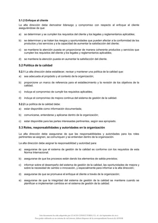 5.1.2 Enfoque al cliente
La alta dirección debe demostrar liderazgo y compromiso con respecto al enfoque al cliente
asegurándose de que:
a) se determinan y se cumplen los requisitos del cliente y los legales y reglamentarios aplicables;
b) se determinan y se tratan los riesgos y oportunidades que pueden afectar a la conformidad de los
productos y los servicios y a la capacidad de aumentar la satisfacción del cliente;
c) se mantiene la atención puesta en proporcionar de manera coherente productos y servicios que
cumplen los requisitos del cliente y los legales y reglamentarios aplicables;
d) se mantiene la atención puesta en aumentar la satisfacción del cliente.
5.2 Política de la calidad
5.2.1 La alta dirección debe establecer, revisar y mantener una política de la calidad que:
a) sea adecuada al propósito y al contexto de la organización;
b) proporcione un marco de referencia para el establecimiento y la revisión de los objetivos de la
calidad;
c) incluya el compromiso de cumplir los requisitos aplicables;
d) incluya el compromiso de mejora continua del sistema de gestión de la calidad.
5.2.2 La política de la calidad debe:
a) estar disponible como información documentada;
b) comunicarse, entenderse y aplicarse dentro de la organización;
c) estar disponible para las partes interesadas pertinentes, según sea apropiado.
5.3 Roles, responsabilidades y autoridades en la organización
La alta dirección debe asegurarse de que las responsabilidades y autoridades para los roles
pertinentes se asignen, se comuniquen y se entiendan dentro de la organización.
La alta dirección debe asignar la responsabilidad y autoridad para:
a) asegurarse de que el sistema de gestión de la calidad es conforme con los requisitos de esta
Norma Internacional;
b) asegurarse de que los procesos están dando los elementos de salida previstos;
c) informar sobre el desempeño del sistema de gestión de la calidad, las oportunidades de mejora y
sobre la necesidad de cambio o innovación, y especialmente para informar a la alta dirección;
d) asegurarse de que se promueva el enfoque al cliente a través de la organización;
e) asegurarse de que la integridad del sistema de gestión de la calidad se mantiene cuando se
planifican e implementan cambios en el sistema de gestión de la calidad.
Este documento ha sido adquirido por LUACES CONSULTORES, S.L. el 1 de Septiembre de 2014.
Para poder utilizarlo en un sistema de red interno, deberá disponer de la correspondiente licencia de AENOR
 
