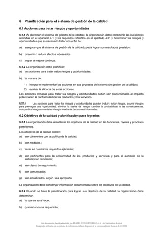 6 Planificación para el sistema de gestión de la calidad
6.1 Acciones para tratar riesgos y oportunidades
6.1.1 Al planificar el sistema de gestión de la calidad, la organización debe considerar las cuestiones
referidas en el apartado 4.1 y los requisitos referidos en el apartado 4.2, y determinar los riesgos y
oportunidades que es necesario tratar con el fin de:
a) asegurar que el sistema de gestión de la calidad pueda lograr sus resultados previstos;
b) prevenir o reducir efectos indeseados
c) lograr la mejora continua.
6.1.2 La organización debe planificar:
a) las acciones para tratar estos riesgos y oportunidades;
b) la manera de:
1) integrar e implementar las acciones en sus procesos del sistema de gestión de la calidad;
2) evaluar la eficacia de estas acciones.
Las acciones tomadas para tratar los riesgos y oportunidades deben ser proporcionales al impacto
potencial en la conformidad de los productos y los servicios.
NOTA Las opciones para tratar los riesgos y oportunidades pueden incluir: evitar riesgos, asumir riesgos
para perseguir una oportunidad, eliminar la fuente de riesgo, cambiar la probabilidad o las consecuencias,
compartir el riesgo o mantener riesgos mediante decisiones informadas.
6.2 Objetivos de la calidad y planificación para lograrlos
6.2.1 La organización debe establecer los objetivos de la calidad en las funciones, niveles y procesos
pertinentes.
Los objetivos de la calidad deben:
a) ser coherentes con la política de la calidad;
b) ser medibles ;
c) tener en cuenta los requisitos aplicables;
d) ser pertinentes para la conformidad de los productos y servicios y para el aumento de la
satisfacción del cliente;
e) ser objeto de seguimiento;
f) ser comunicados;
g) ser actualizados, según sea apropiado.
La organización debe conservar información documentada sobre los objetivos de la calidad.
6.2.2 Cuando se hace la planificación para lograr sus objetivos de la calidad, la organización debe
determinar:
a) lo que se va a hacer;
b) qué recursos se requerirán;
Este documento ha sido adquirido por LUACES CONSULTORES, S.L. el 1 de Septiembre de 2014.
Para poder utilizarlo en un sistema de red interno, deberá disponer de la correspondiente licencia de AENOR
 
