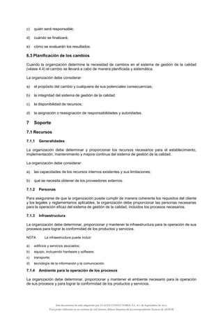 c) quién será responsable;
d) cuándo se finalizará;
e) cómo se evaluarán los resultados.
6.3 Planificación de los cambios
Cuando la organización determine la necesidad de cambios en el sistema de gestión de la calidad
(véase 4.4) el cambio se llevará a cabo de manera planificada y sistemática.
La organización debe considerar:
a) el propósito del cambio y cualquiera de sus potenciales consecuencias;
b) la integridad del sistema de gestión de la calidad;
c) la disponibilidad de recursos;
d) la asignación o reasignación de responsabilidades y autoridades.
7 Soporte
7.1 Recursos
7.1.1 Generalidades
La organización debe determinar y proporcionar los recursos necesarios para el establecimiento,
implementación, mantenimiento y mejora continua del sistema de gestión de la calidad.
La organización debe considerar:
a) las capacidades de los recursos internos existentes y sus limitaciones;
b) qué se necesita obtener de los proveedores externos.
7.1.2 Personas
Para asegurarse de que la organización puede cumplir de manera coherente los requisitos del cliente
y los legales y reglamentarios aplicables, la organización debe proporcionar las personas necesarias
para la operación eficaz del sistema de gestión de la calidad, incluidos los procesos necesarios.
7.1.3 Infraestructura
La organización debe determinar, proporcionar y mantener la infraestructura para la operación de sus
procesos para lograr la conformidad de los productos y servicios.
NOTA La infraestructura puede incluir:
a) edificios y servicios asociados;
b) equipo, incluyendo hardware y software;
c) transporte;
d) tecnología de la información y la comunicación.
7.1.4 Ambiente para la operación de los procesos
La organización debe determinar, proporcionar y mantener el ambiente necesario para la operación
de sus procesos y para lograr la conformidad de los productos y servicios.
Este documento ha sido adquirido por LUACES CONSULTORES, S.L. el 1 de Septiembre de 2014.
Para poder utilizarlo en un sistema de red interno, deberá disponer de la correspondiente licencia de AENOR
 