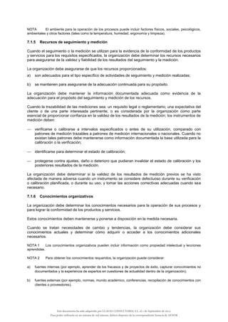NOTA El ambiente para la operación de los procesos puede incluir factores físicos, sociales, psicológicos,
ambientales y otros factores (tales como la temperatura, humedad, ergonomía y limpieza).
7.1.5 Recursos de seguimiento y medición
Cuando el seguimiento o la medición se utilizan para la evidencia de la conformidad de los productos
y servicios para los requisitos especificados, la organización debe determinar los recursos necesarios
para asegurarse de la validez y fiabilidad de los resultados del seguimiento y la medición.
La organización debe asegurarse de que los recursos proporcionados:
a) son adecuados para el tipo específico de actividades de seguimiento y medición realizadas;
b) se mantienen para asegurarse de la adecuación continuada para su propósito.
La organización debe mantener la información documentada adecuada como evidencia de la
adecuación para el propósito del seguimiento y medición de los recursos.
Cuando la trazabilidad de las mediciones sea: un requisito legal o reglamentario; una expectativa del
cliente o de una parte interesada pertinente; o es considerada por la organización como parte
esencial de proporcionar confianza en la validez de los resultados de la medición; los instrumentos de
medición deben:
 verificarse o calibrarse a intervalos especificados o antes de su utilización, comparado con
patrones de medición trazables a patrones de medición internacionales o nacionales. Cuando no
existan tales patrones debe mantenerse como información documentada la base utilizada para la
calibración o la verificación;
 identificarse para determinar el estado de calibración;
 protegerse contra ajustes, daño o deterioro que pudieran invalidar el estado de calibración y los
posteriores resultados de la medición.
La organización debe determinar si la validez de los resultados de medición previos se ha visto
afectada de manera adversa cuando un instrumento se considere defectuoso durante su verificación
o calibración planificada, o durante su uso, y tomar las acciones correctivas adecuadas cuando sea
necesario.
7.1.6 Conocimientos organizativos
La organización debe determinar los conocimientos necesarios para la operación de sus procesos y
para lograr la conformidad de los productos y servicios.
Estos conocimientos deben mantenerse y ponerse a disposición en la medida necesaria.
Cuando se tratan necesidades de cambio y tendencias, la organización debe considerar sus
conocimientos actuales y determinar cómo adquirir o acceder a los conocimientos adicionales
necesarios.
NOTA 1 Los conocimientos organizativos pueden incluir información como propiedad intelectual y lecciones
aprendidas.
NOTA 2 Para obtener los conocimientos requeridos, la organización puede considerar:
a) fuentes internas (por ejemplo, aprender de los fracasos y de proyectos de éxito, capturar conocimientos no
documentados y la experiencia de expertos en cuestiones de actualidad dentro de la organización);
b) fuentes externas (por ejemplo, normas, mundo académico, conferencias, recopilación de conocimientos con
clientes o proveedores).
Este documento ha sido adquirido por LUACES CONSULTORES, S.L. el 1 de Septiembre de 2014.
Para poder utilizarlo en un sistema de red interno, deberá disponer de la correspondiente licencia de AENOR
 