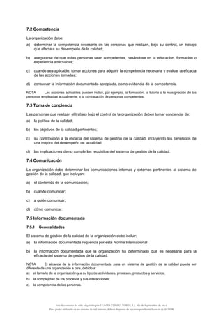 7.2 Competencia
La organización debe:
a) determinar la competencia necesaria de las personas que realizan, bajo su control, un trabajo
que afecta a su desempeño de la calidad;
b) asegurarse de que estas personas sean competentes, basándose en la educación, formación o
experiencia adecuadas;
c) cuando sea aplicable, tomar acciones para adquirir la competencia necesaria y evaluar la eficacia
de las acciones tomadas;
d) conservar la información documentada apropiada, como evidencia de la competencia.
NOTA Las acciones aplicables pueden incluir, por ejemplo, la formación, la tutoría o la reasignación de las
personas empleadas actualmente; o la contratación de personas competentes.
7.3 Toma de conciencia
Las personas que realizan el trabajo bajo el control de la organización deben tomar conciencia de:
a) la política de la calidad;
b) los objetivos de la calidad pertinentes;
c) su contribución a la eficacia del sistema de gestión de la calidad, incluyendo los beneficios de
una mejora del desempeño de la calidad;
d) las implicaciones de no cumplir los requisitos del sistema de gestión de la calidad.
7.4 Comunicación
La organización debe determinar las comunicaciones internas y externas pertinentes al sistema de
gestión de la calidad, que incluyan:
a) el contenido de la comunicación;
b) cuándo comunicar;
c) a quién comunicar;
d) cómo comunicar.
7.5 Información documentada
7.5.1 Generalidades
El sistema de gestión de la calidad de la organización debe incluir:
a) la información documentada requerida por esta Norma Internacional
b) la información documentada que la organización ha determinado que es necesaria para la
eficacia del sistema de gestión de la calidad.
NOTA El alcance de la información documentada para un sistema de gestión de la calidad puede ser
diferente de una organización a otra, debido a:
a) el tamaño de la organización y a su tipo de actividades, procesos, productos y servicios;
b) la complejidad de los procesos y sus interacciones;
c) la competencia de las personas.
Este documento ha sido adquirido por LUACES CONSULTORES, S.L. el 1 de Septiembre de 2014.
Para poder utilizarlo en un sistema de red interno, deberá disponer de la correspondiente licencia de AENOR
 