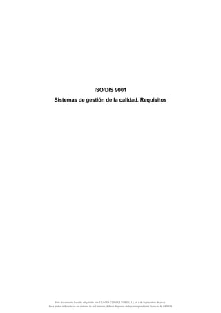 ISO/DIS 9001
Sistemas de gestión de la calidad. Requisitos
Este documento ha sido adquirido por LUACES CONSULTORES, S.L. el 1 de Septiembre de 2014.
Para poder utilizarlo en un sistema de red interno, deberá disponer de la correspondiente licencia de AENOR
 