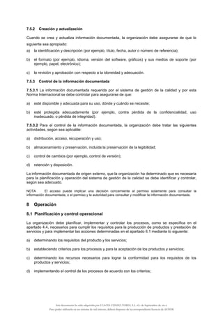 7.5.2 Creación y actualización
Cuando se crea y actualiza información documentada, la organización debe asegurarse de que lo
siguiente sea apropiado:
a) la identificación y descripción (por ejemplo, título, fecha, autor o número de referencia);
b) el formato (por ejemplo, idioma, versión del software, gráficos) y sus medios de soporte (por
ejemplo, papel, electrónico);
c) la revisión y aprobación con respecto a la idoneidad y adecuación.
7.5.3 Control de la información documentada
7.5.3.1 La información documentada requerida por el sistema de gestión de la calidad y por esta
Norma Internacional se debe controlar para asegurarse de que:
a) esté disponible y adecuada para su uso, dónde y cuándo se necesite;
b) esté protegida adecuadamente (por ejemplo, contra pérdida de la confidencialidad, uso
inadecuado, o pérdida de integridad).
7.5.3.2 Para el control de la información documentada, la organización debe tratar las siguientes
actividades, según sea aplicable:
a) distribución, acceso, recuperación y uso;
b) almacenamiento y preservación, incluida la preservación de la legibilidad;
c) control de cambios (por ejemplo, control de versión);
d) retención y disposición.
La información documentada de origen externo, que la organización ha determinado que es necesaria
para la planificación y operación del sistema de gestión de la calidad se debe identificar y controlar,
según sea adecuado.
NOTA El acceso puede implicar una decisión concerniente al permiso solamente para consultar la
información documentada, o el permiso y la autoridad para consultar y modificar la información documentada.
8 Operación
8.1 Planificación y control operacional
La organización debe planificar, implementar y controlar los procesos, como se especifica en el
apartado 4.4, necesarios para cumplir los requisitos para la producción de productos y prestación de
servicios y para implementar las acciones determinadas en el apartado 6.1 mediante lo siguiente:
a) determinando los requisitos del producto y los servicios;
b) estableciendo criterios para los procesos y para la aceptación de los productos y servicios;
c) determinando los recursos necesarios para lograr la conformidad para los requisitos de los
productos y servicios;
d) implementando el control de los procesos de acuerdo con los criterios;
Este documento ha sido adquirido por LUACES CONSULTORES, S.L. el 1 de Septiembre de 2014.
Para poder utilizarlo en un sistema de red interno, deberá disponer de la correspondiente licencia de AENOR
 